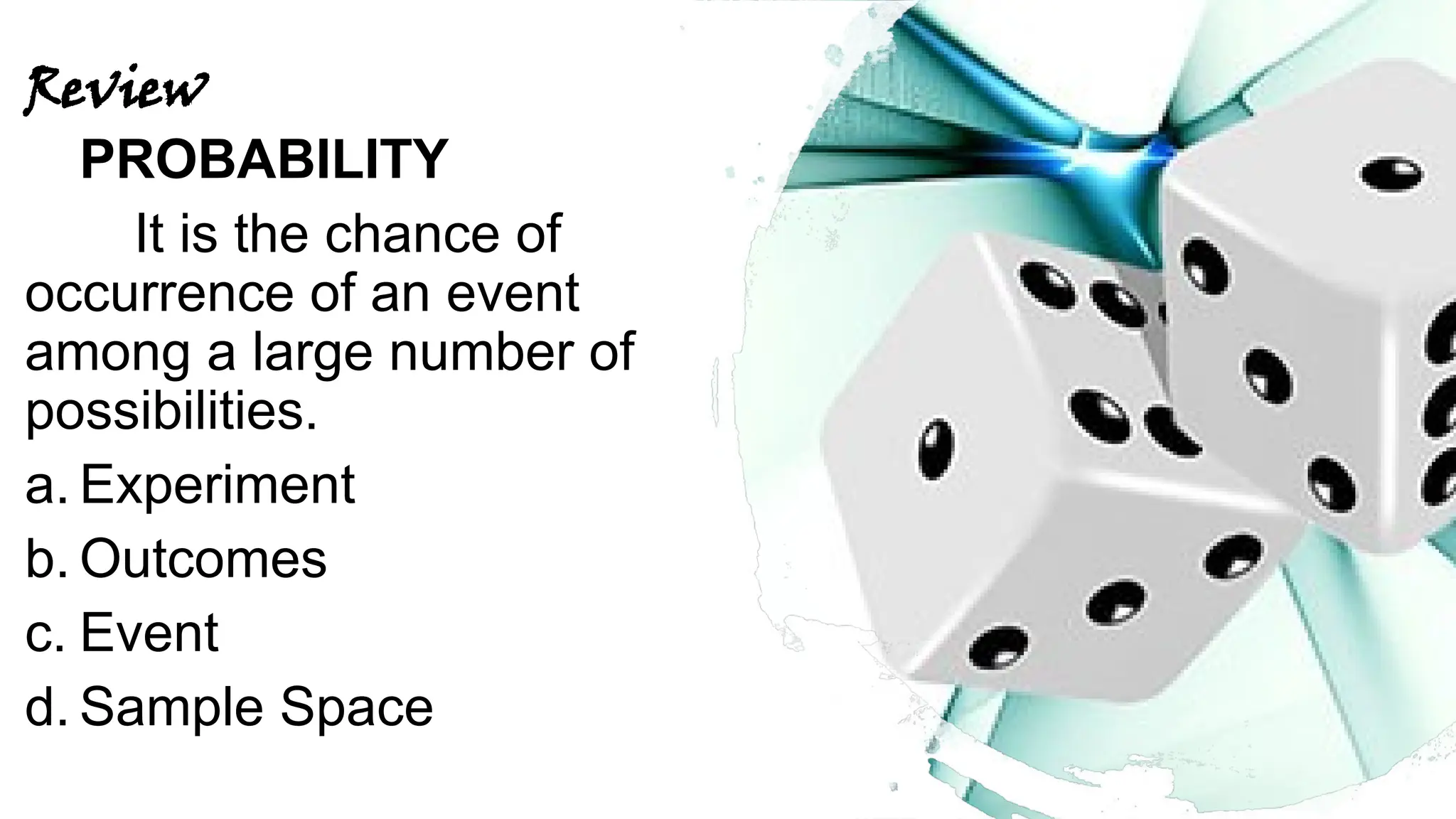 Review
PROBABILITY
It is the chance of
occurrence of an event
among a large number of
possibilities.
a. Experiment
b. Outcomes
c. Event
d. Sample Space
 