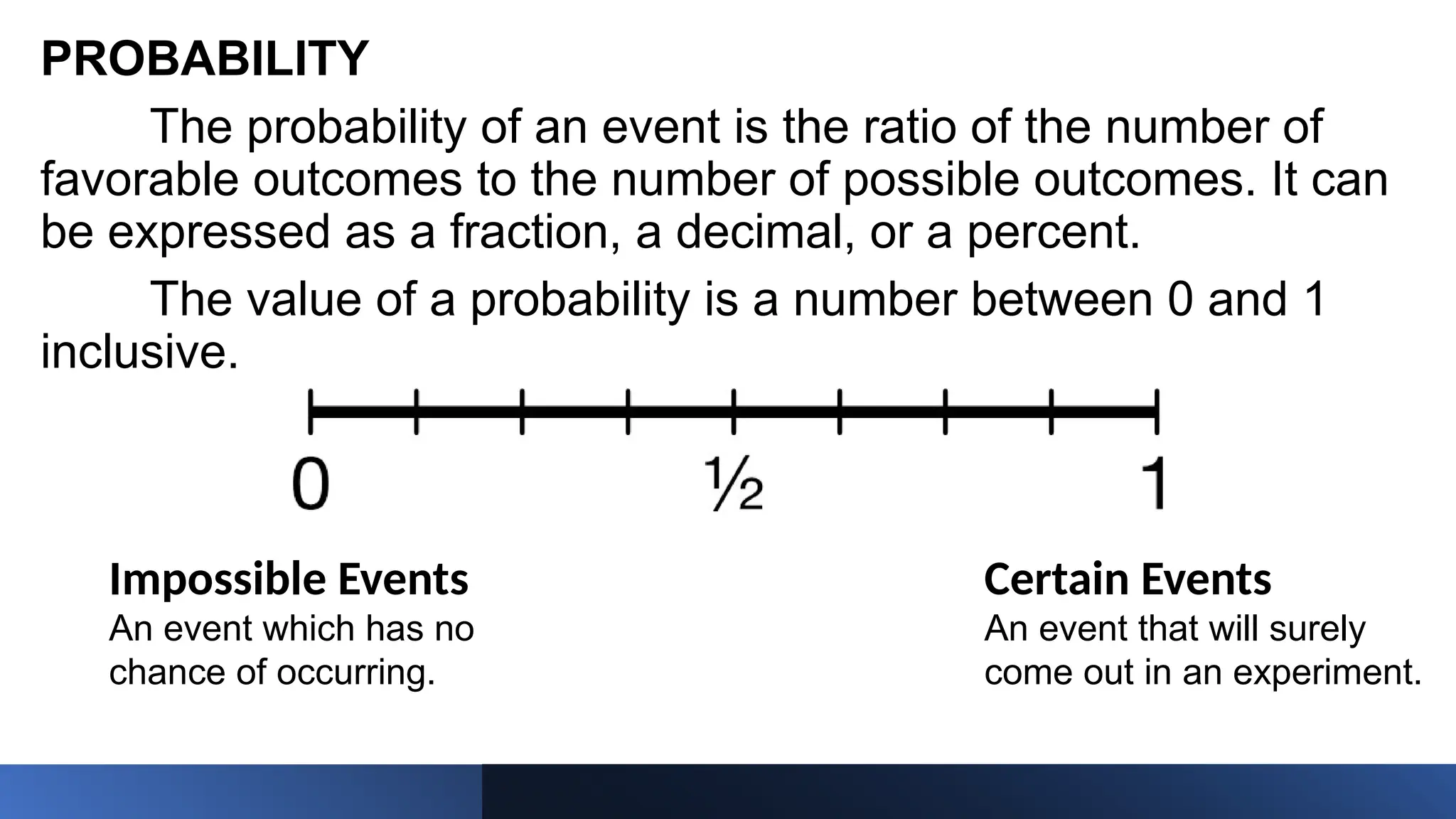 PROBABILITY
The probability of an event is the ratio of the number of
favorable outcomes to the number of possible outcomes. It can
be expressed as a fraction, a decimal, or a percent.
The value of a probability is a number between 0 and 1
inclusive.
Impossible Events
An event which has no
chance of occurring.
Certain Events
An event that will surely
come out in an experiment.
 