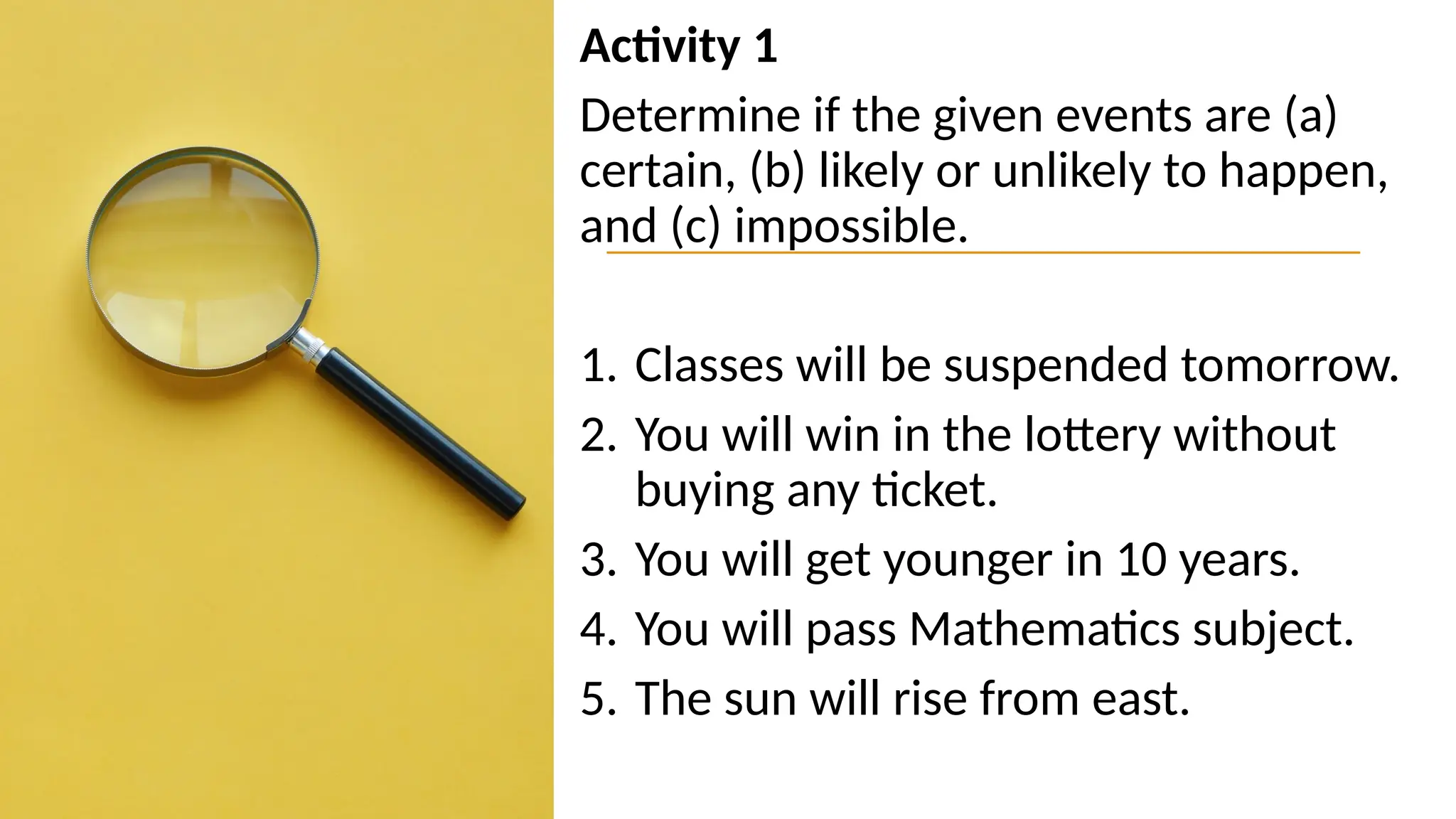 Activity 1
Determine if the given events are (a)
certain, (b) likely or unlikely to happen,
and (c) impossible.
1. Classes will be suspended tomorrow.
2. You will win in the lottery without
buying any ticket.
3. You will get younger in 10 years.
4. You will pass Mathematics subject.
5. The sun will rise from east.
 