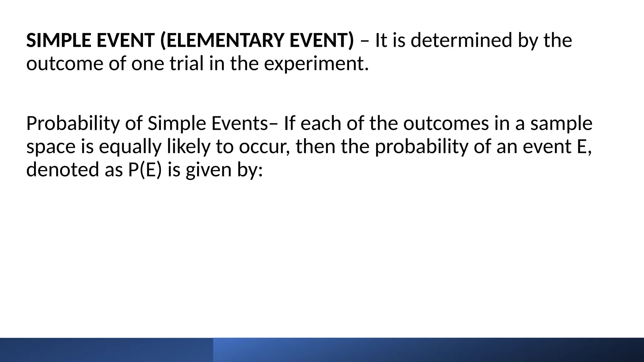 SIMPLE EVENT (ELEMENTARY EVENT) – It is determined by the
outcome of one trial in the experiment.
Probability of Simple Events– If each of the outcomes in a sample
space is equally likely to occur, then the probability of an event E,
denoted as P(E) is given by:
 