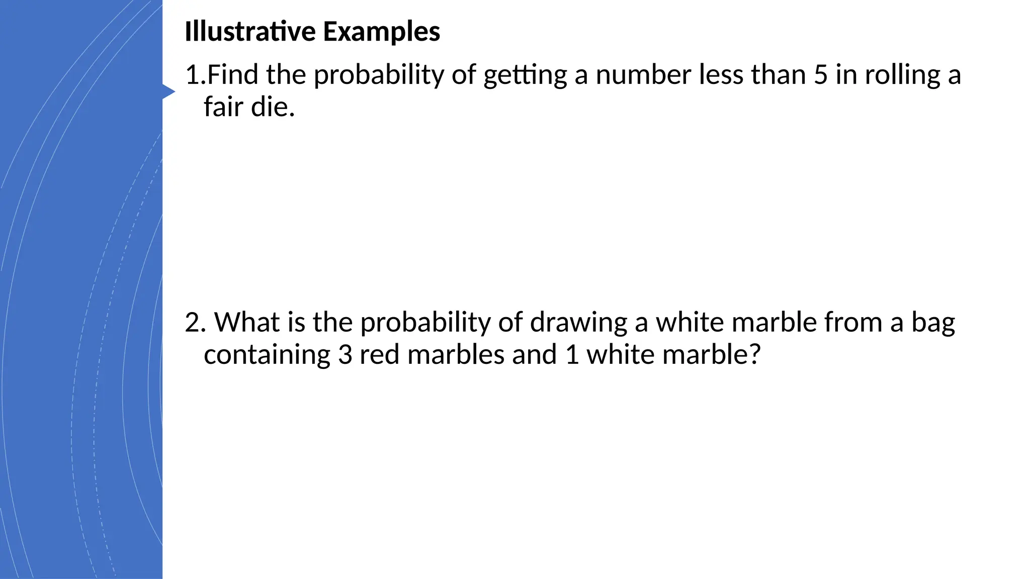 Illustrative Examples
1.Find the probability of getting a number less than 5 in rolling a
fair die.
2. What is the probability of drawing a white marble from a bag
containing 3 red marbles and 1 white marble?
 