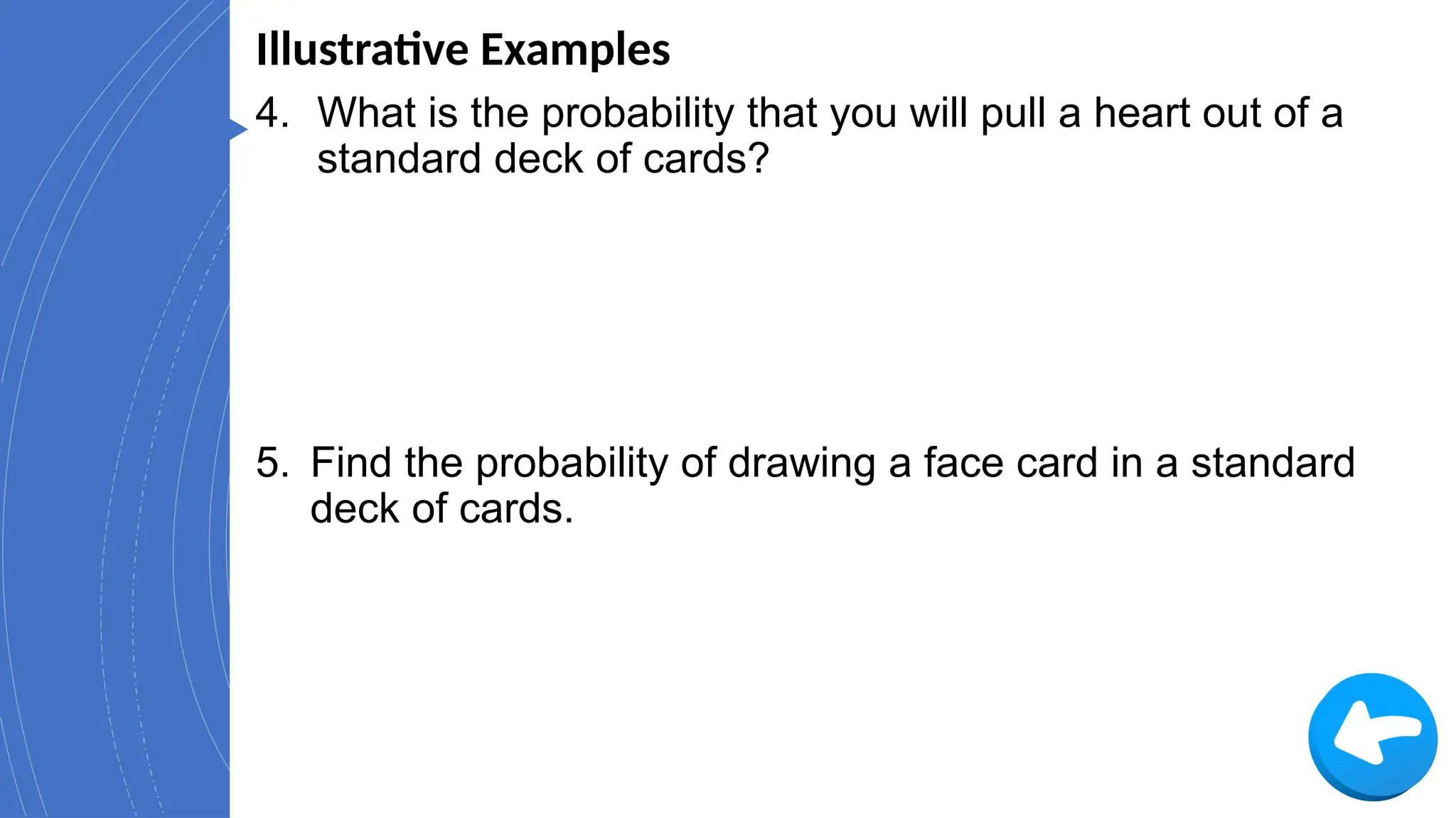 Illustrative Examples
4. What is the probability that you will pull a heart out of a
standard deck of cards?
5. Find the probability of drawing a face card in a standard
deck of cards.
 