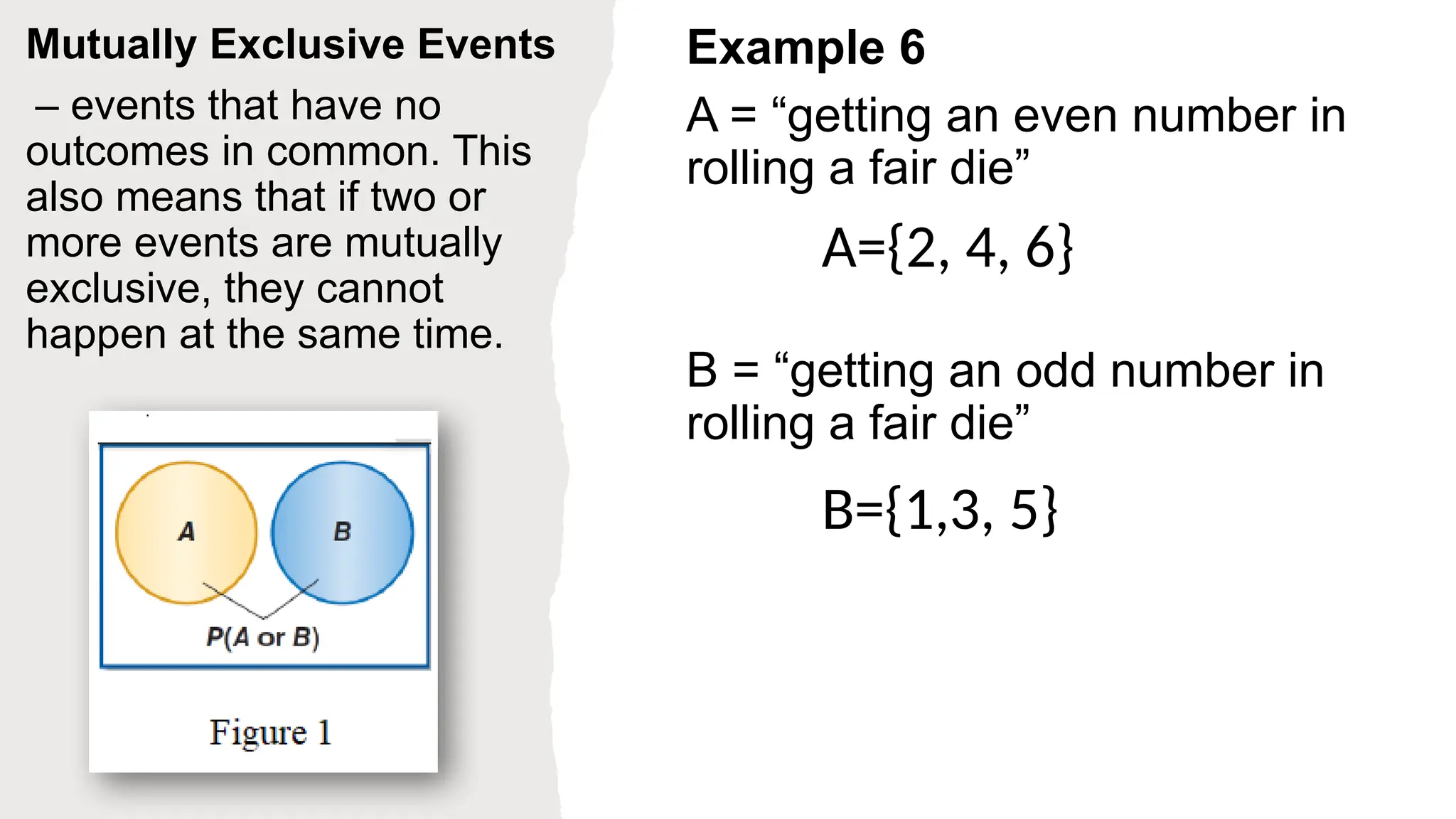 Mutually Exclusive Events
– events that have no
outcomes in common. This
also means that if two or
more events are mutually
exclusive, they cannot
happen at the same time.
Example 6
A = “getting an even number in
rolling a fair die”
B = “getting an odd number in
rolling a fair die”
A={2, 4, 6}
B={1,3, 5}
 