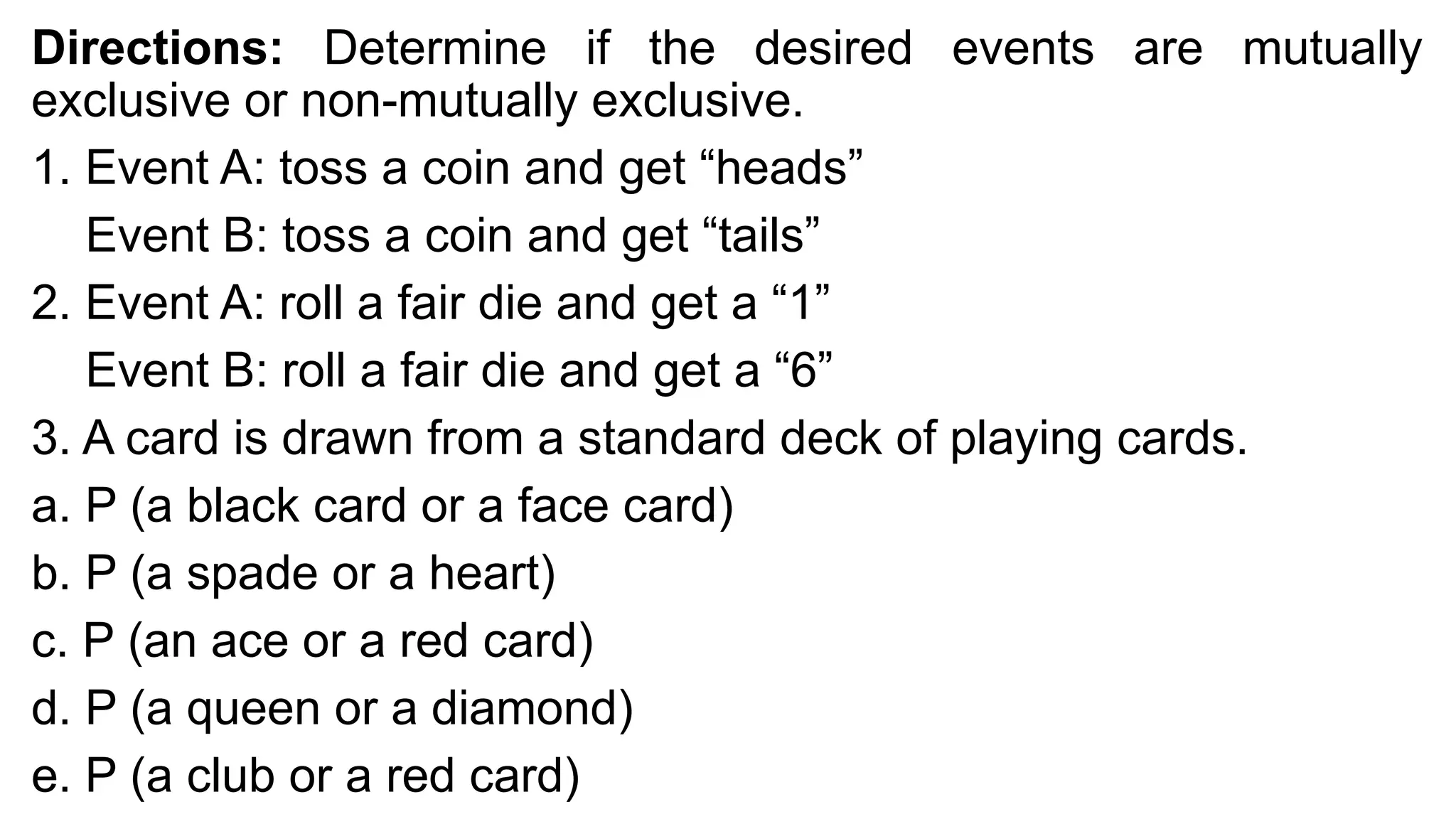 Directions: Determine if the desired events are mutually
exclusive or non-mutually exclusive.
1. Event A: toss a coin and get “heads”
Event B: toss a coin and get “tails”
2. Event A: roll a fair die and get a “1”
Event B: roll a fair die and get a “6”
3. A card is drawn from a standard deck of playing cards.
a. P (a black card or a face card)
b. P (a spade or a heart)
c. P (an ace or a red card)
d. P (a queen or a diamond)
e. P (a club or a red card)
 