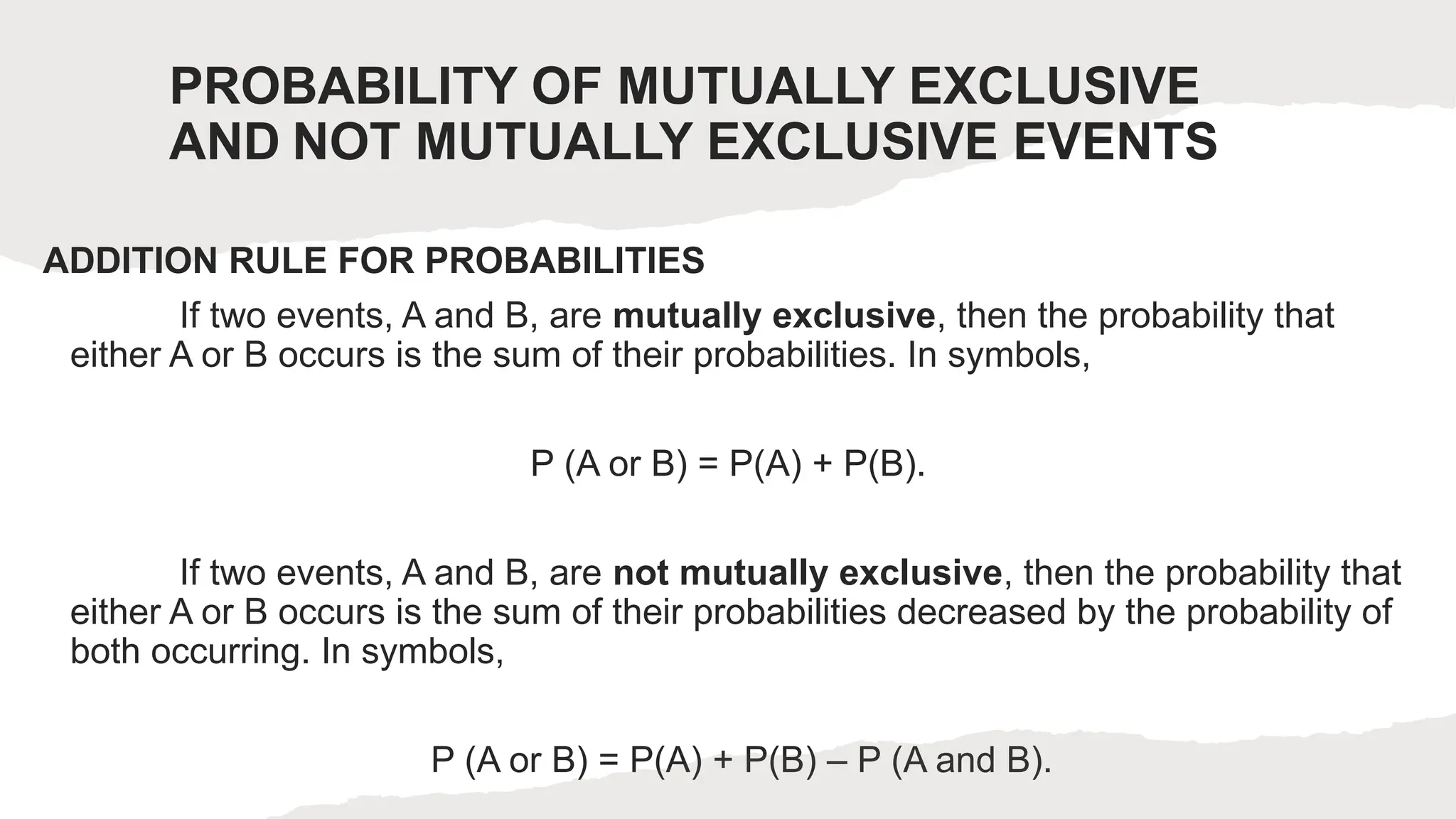 PROBABILITY OF MUTUALLY EXCLUSIVE
AND NOT MUTUALLY EXCLUSIVE EVENTS
ADDITION RULE FOR PROBABILITIES
If two events, A and B, are mutually exclusive, then the probability that
either A or B occurs is the sum of their probabilities. In symbols,
P (A or B) = P(A) + P(B).
If two events, A and B, are not mutually exclusive, then the probability that
either A or B occurs is the sum of their probabilities decreased by the probability of
both occurring. In symbols,
P (A or B) = P(A) + P(B) – P (A and B).
 