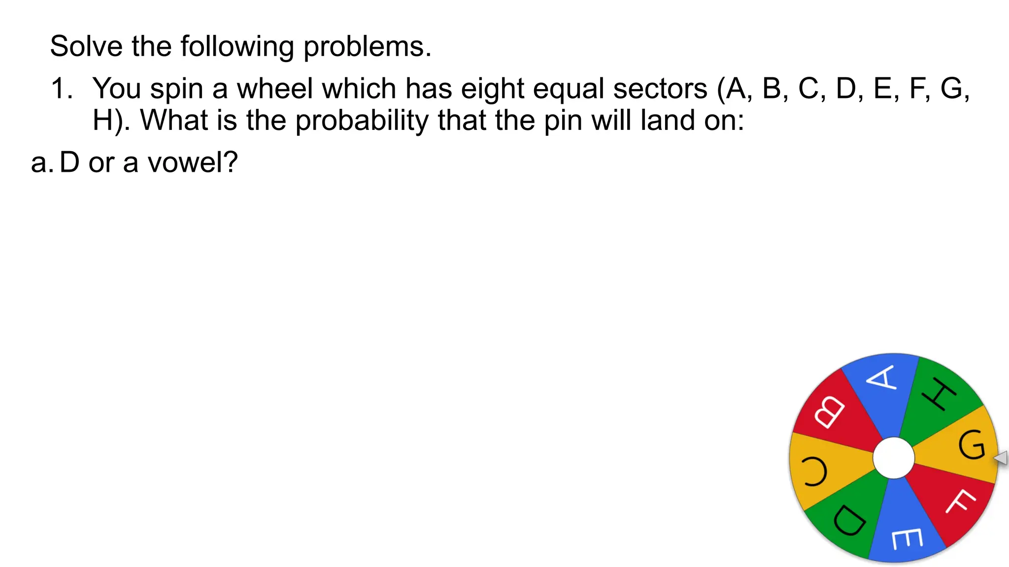Solve the following problems.
1. You spin a wheel which has eight equal sectors (A, B, C, D, E, F, G,
H). What is the probability that the pin will land on:
a.D or a vowel?
 