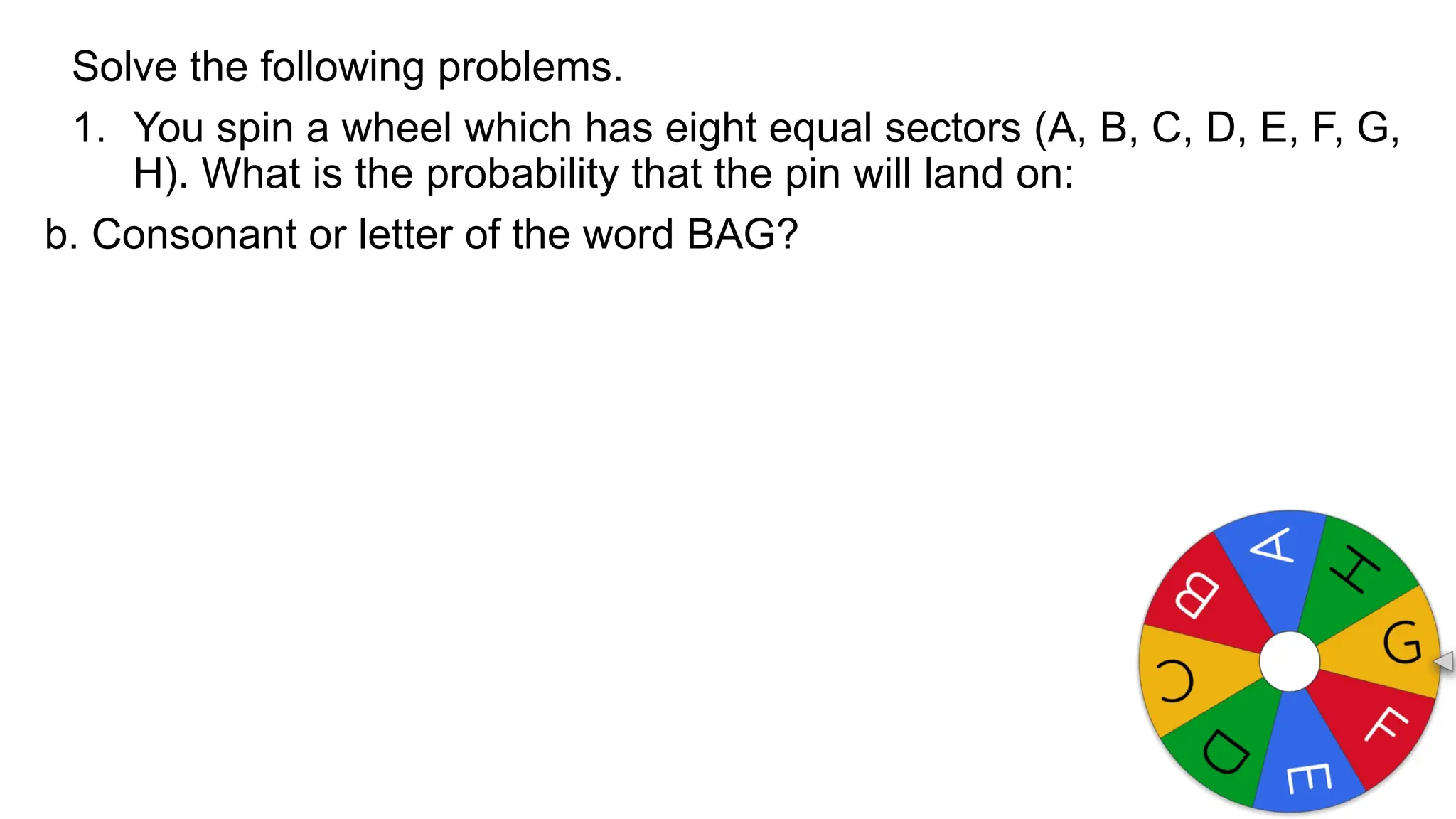 Solve the following problems.
1. You spin a wheel which has eight equal sectors (A, B, C, D, E, F, G,
H). What is the probability that the pin will land on:
b. Consonant or letter of the word BAG?
 