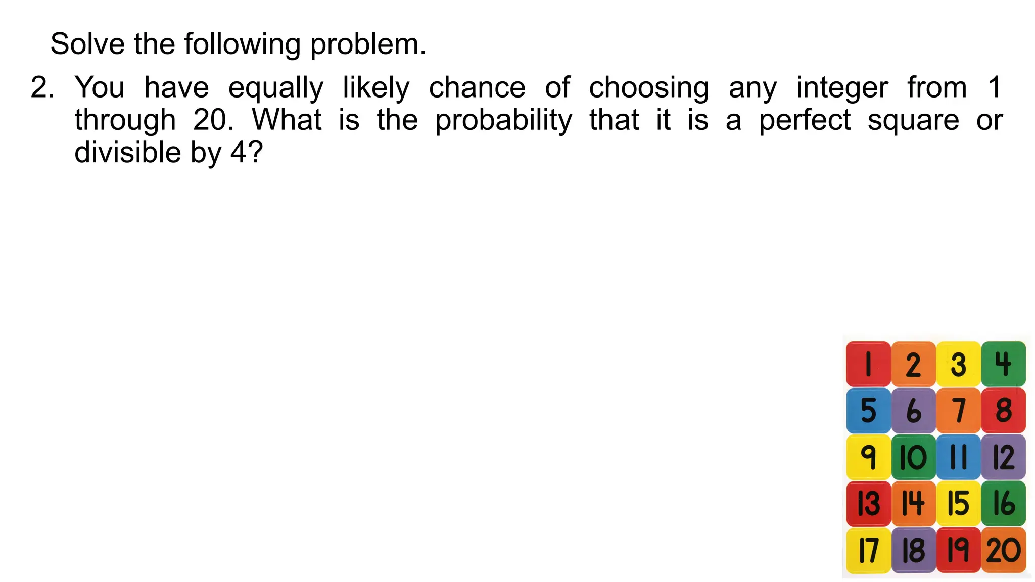 Solve the following problem.
2. You have equally likely chance of choosing any integer from 1
through 20. What is the probability that it is a perfect square or
divisible by 4?
 