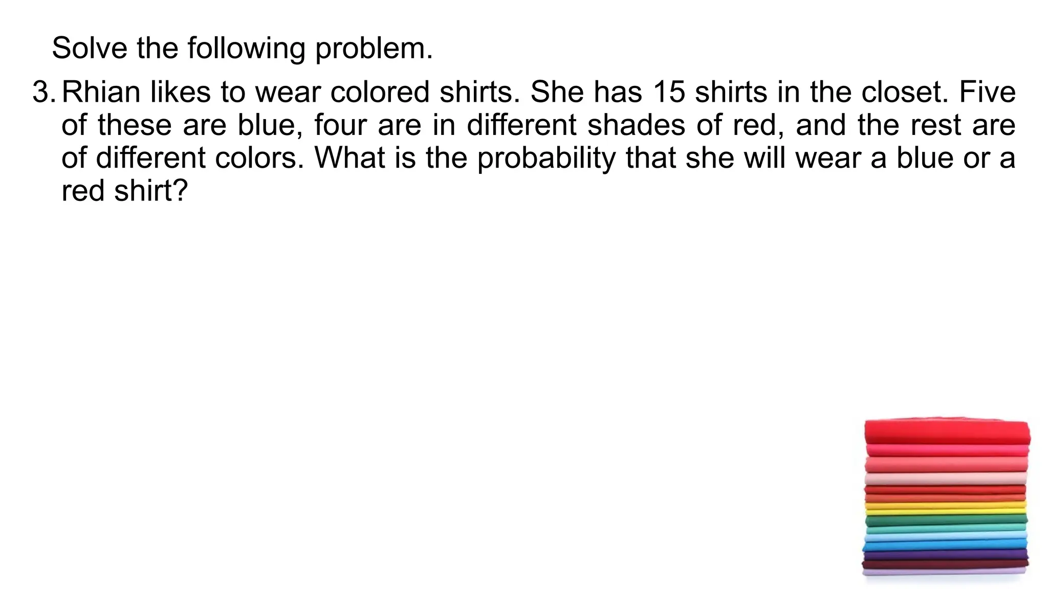 Solve the following problem.
3.Rhian likes to wear colored shirts. She has 15 shirts in the closet. Five
of these are blue, four are in different shades of red, and the rest are
of different colors. What is the probability that she will wear a blue or a
red shirt?
 