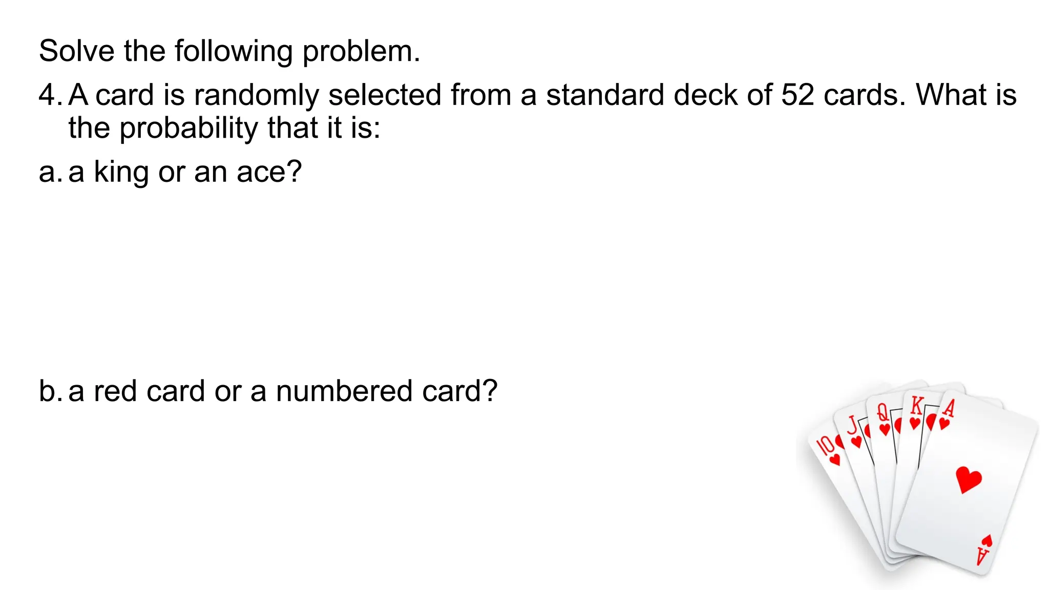 Solve the following problem.
4.A card is randomly selected from a standard deck of 52 cards. What is
the probability that it is:
a.a king or an ace?
b.a red card or a numbered card?
 