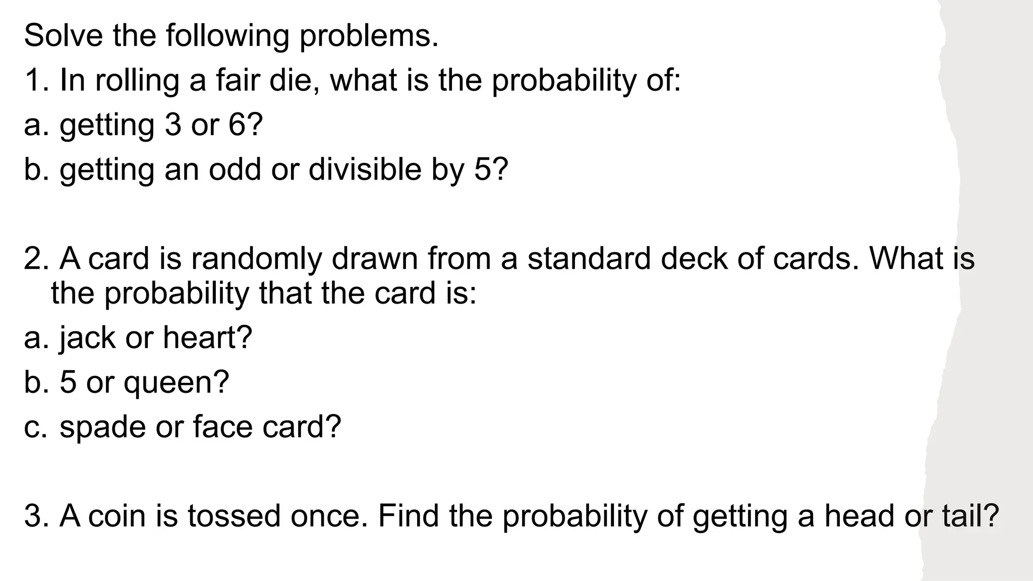 Solve the following problems.
1. In rolling a fair die, what is the probability of:
a. getting 3 or 6?
b. getting an odd or divisible by 5?
2. A card is randomly drawn from a standard deck of cards. What is
the probability that the card is:
a. jack or heart?
b. 5 or queen?
c. spade or face card?
3. A coin is tossed once. Find the probability of getting a head or tail?
 