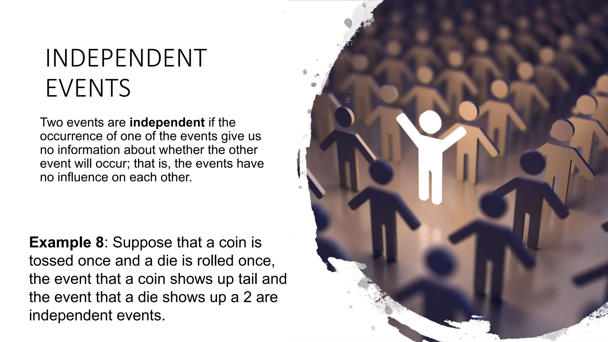 INDEPENDENT
EVENTS
Two events are independent if the
occurrence of one of the events give us
no information about whether the other
event will occur; that is, the events have
no influence on each other.
Example 8: Suppose that a coin is
tossed once and a die is rolled once,
the event that a coin shows up tail and
the event that a die shows up a 2 are
independent events.
 