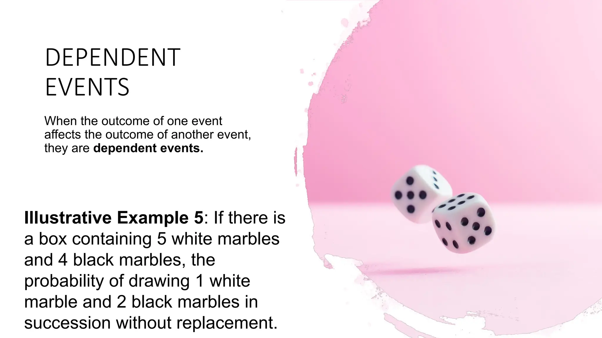 DEPENDENT
EVENTS
When the outcome of one event
affects the outcome of another event,
they are dependent events.
Illustrative Example 5: If there is
a box containing 5 white marbles
and 4 black marbles, the
probability of drawing 1 white
marble and 2 black marbles in
succession without replacement.
 