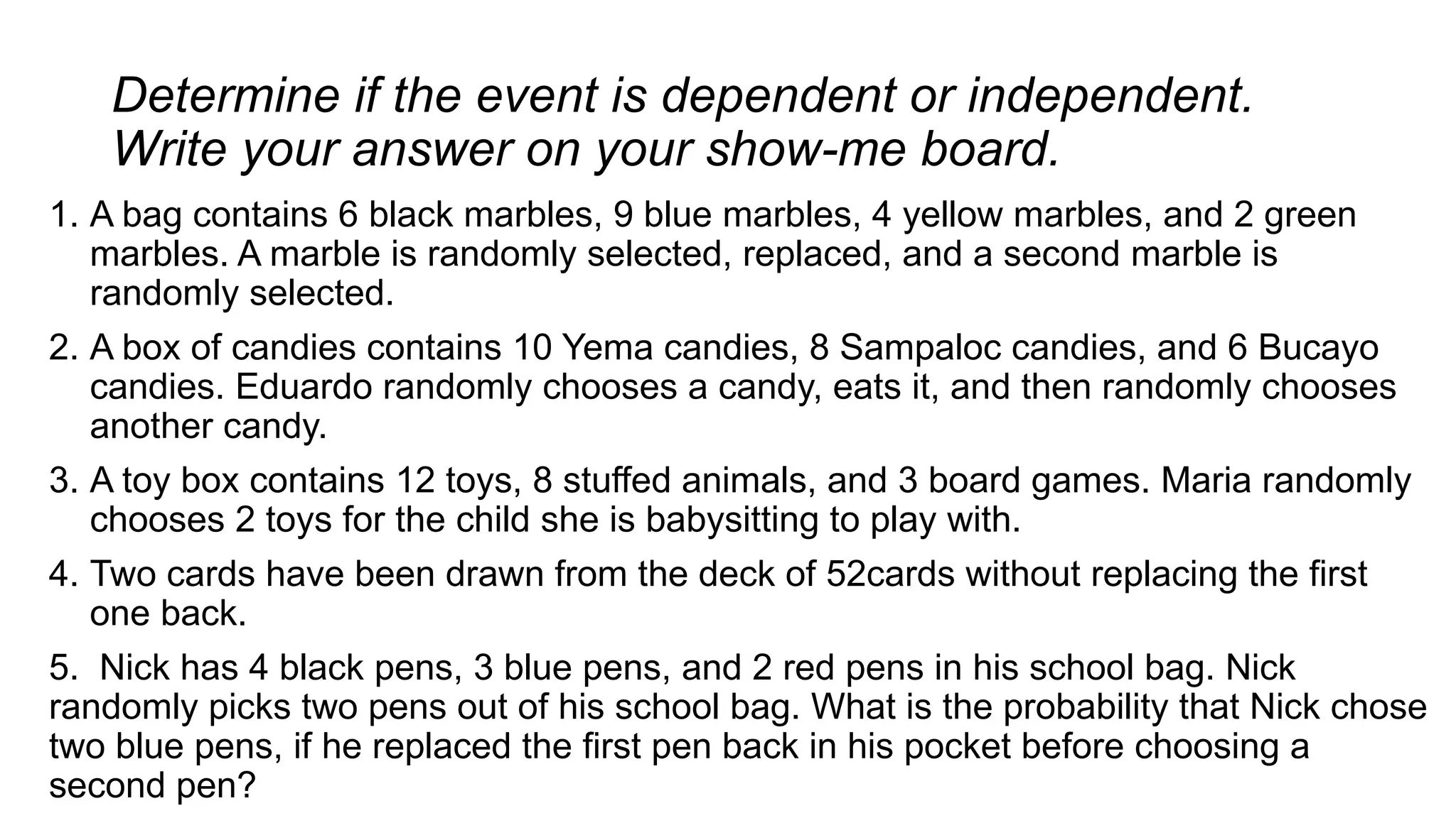 Determine if the event is dependent or independent.
Write your answer on your show-me board.
1. A bag contains 6 black marbles, 9 blue marbles, 4 yellow marbles, and 2 green
marbles. A marble is randomly selected, replaced, and a second marble is
randomly selected.
2. A box of candies contains 10 Yema candies, 8 Sampaloc candies, and 6 Bucayo
candies. Eduardo randomly chooses a candy, eats it, and then randomly chooses
another candy.
3. A toy box contains 12 toys, 8 stuffed animals, and 3 board games. Maria randomly
chooses 2 toys for the child she is babysitting to play with.
4. Two cards have been drawn from the deck of 52cards without replacing the first
one back.
5. Nick has 4 black pens, 3 blue pens, and 2 red pens in his school bag. Nick
randomly picks two pens out of his school bag. What is the probability that Nick chose
two blue pens, if he replaced the first pen back in his pocket before choosing a
second pen?
 