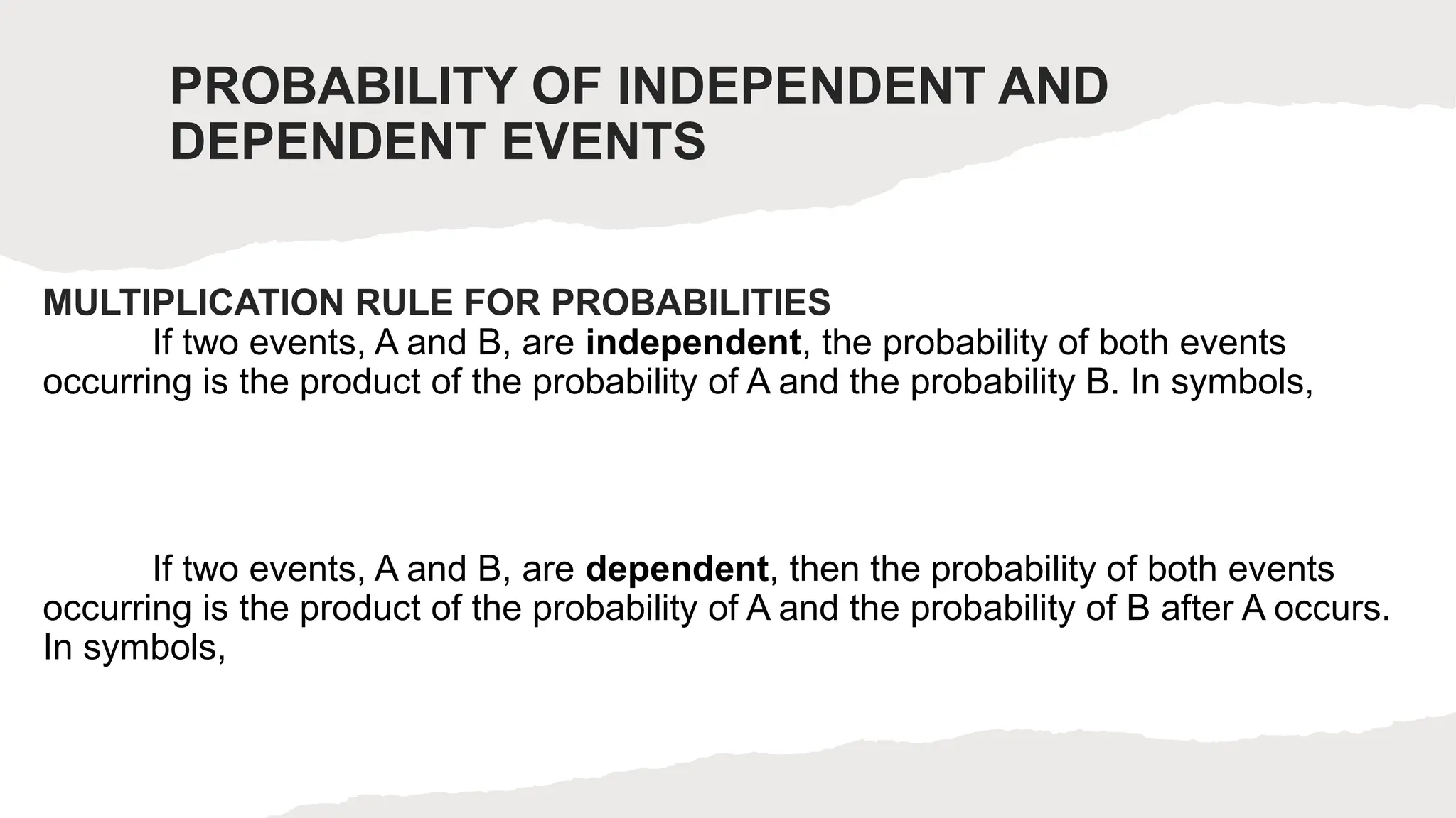 PROBABILITY OF INDEPENDENT AND
DEPENDENT EVENTS
MULTIPLICATION RULE FOR PROBABILITIES
If two events, A and B, are independent, the probability of both events
occurring is the product of the probability of A and the probability B. In symbols,
If two events, A and B, are dependent, then the probability of both events
occurring is the product of the probability of A and the probability of B after A occurs.
In symbols,
 