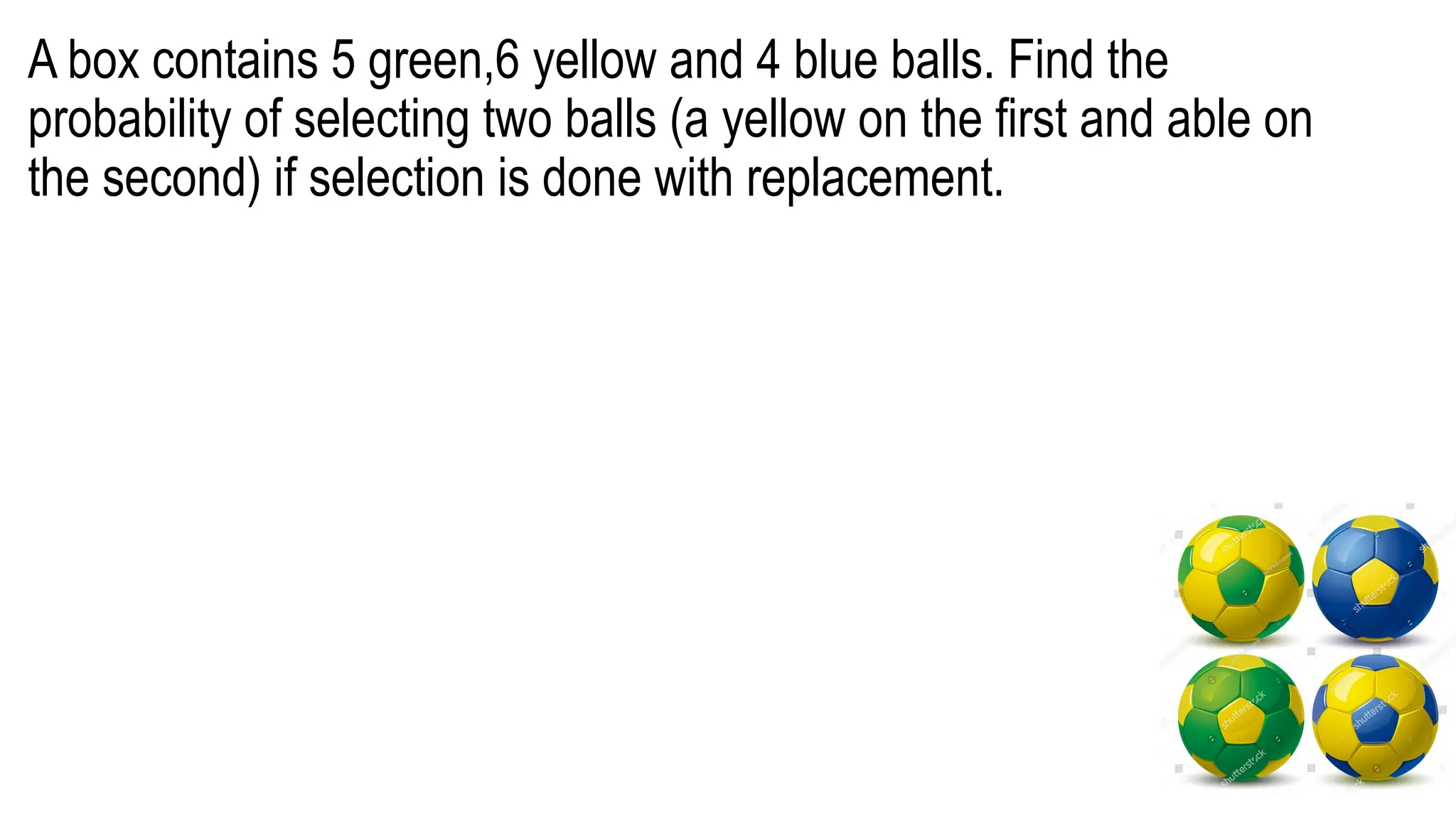 A box contains 5 green,6 yellow and 4 blue balls. Find the
probability of selecting two balls (a yellow on the first and able on
the second) if selection is done with replacement.
 