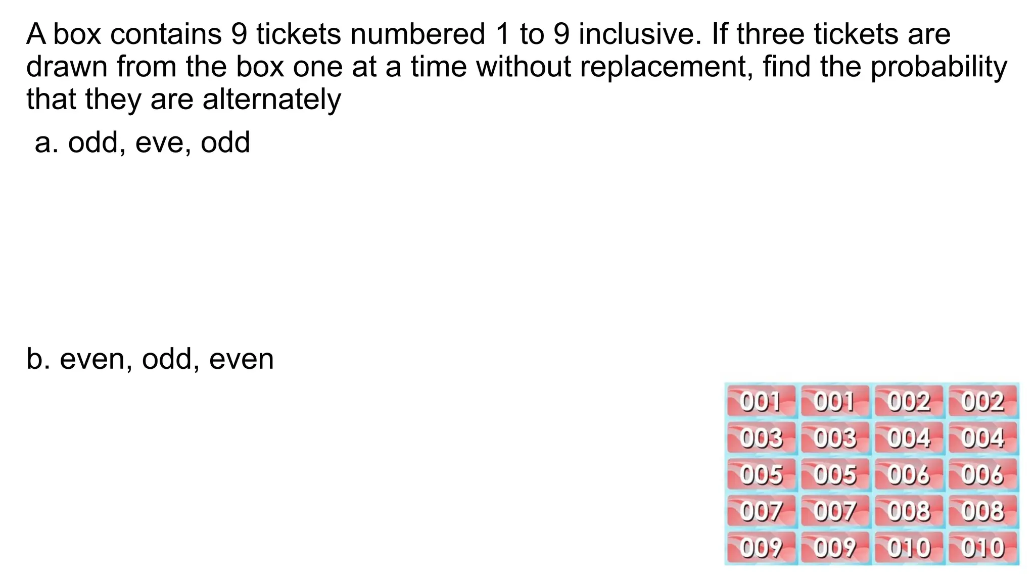 A box contains 9 tickets numbered 1 to 9 inclusive. If three tickets are
drawn from the box one at a time without replacement, find the probability
that they are alternately
a. odd, eve, odd
b. even, odd, even
 