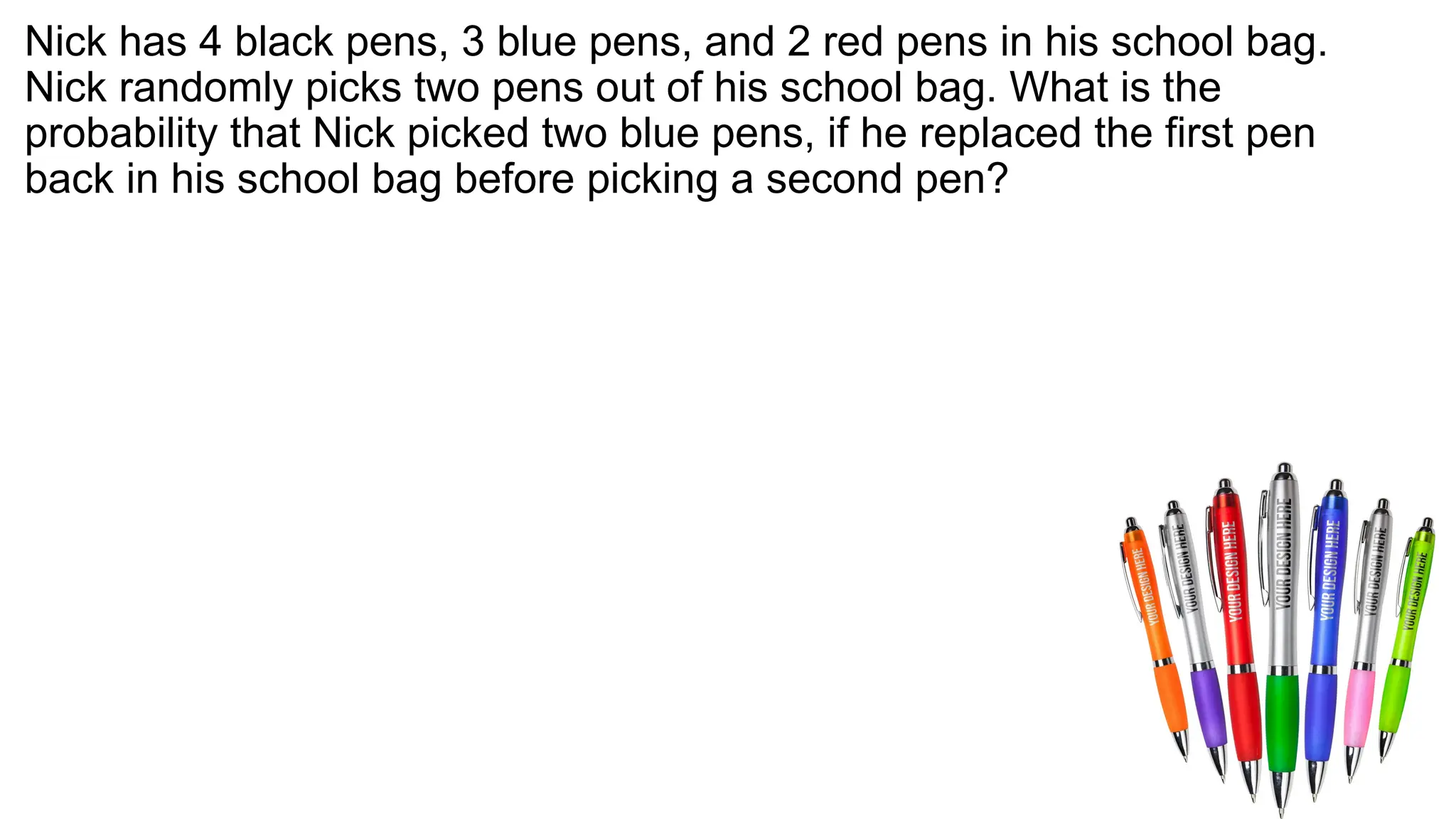 Nick has 4 black pens, 3 blue pens, and 2 red pens in his school bag.
Nick randomly picks two pens out of his school bag. What is the
probability that Nick picked two blue pens, if he replaced the first pen
back in his school bag before picking a second pen?
 