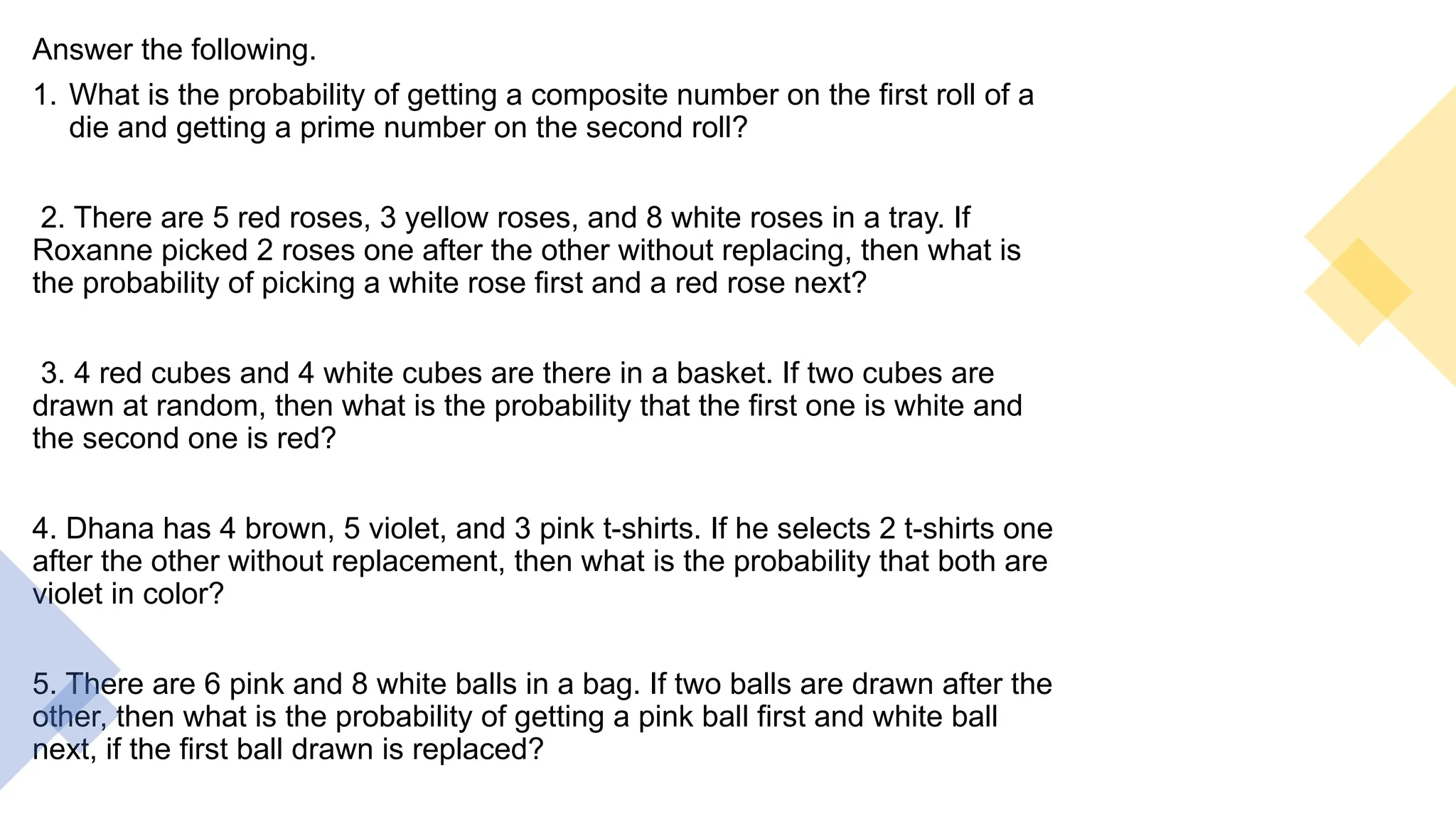 Answer the following.
1. What is the probability of getting a composite number on the first roll of a
die and getting a prime number on the second roll?
2. There are 5 red roses, 3 yellow roses, and 8 white roses in a tray. If
Roxanne picked 2 roses one after the other without replacing, then what is
the probability of picking a white rose first and a red rose next?
3. 4 red cubes and 4 white cubes are there in a basket. If two cubes are
drawn at random, then what is the probability that the first one is white and
the second one is red?
4. Dhana has 4 brown, 5 violet, and 3 pink t-shirts. If he selects 2 t-shirts one
after the other without replacement, then what is the probability that both are
violet in color?
5. There are 6 pink and 8 white balls in a bag. If two balls are drawn after the
other, then what is the probability of getting a pink ball first and white ball
next, if the first ball drawn is replaced?
 