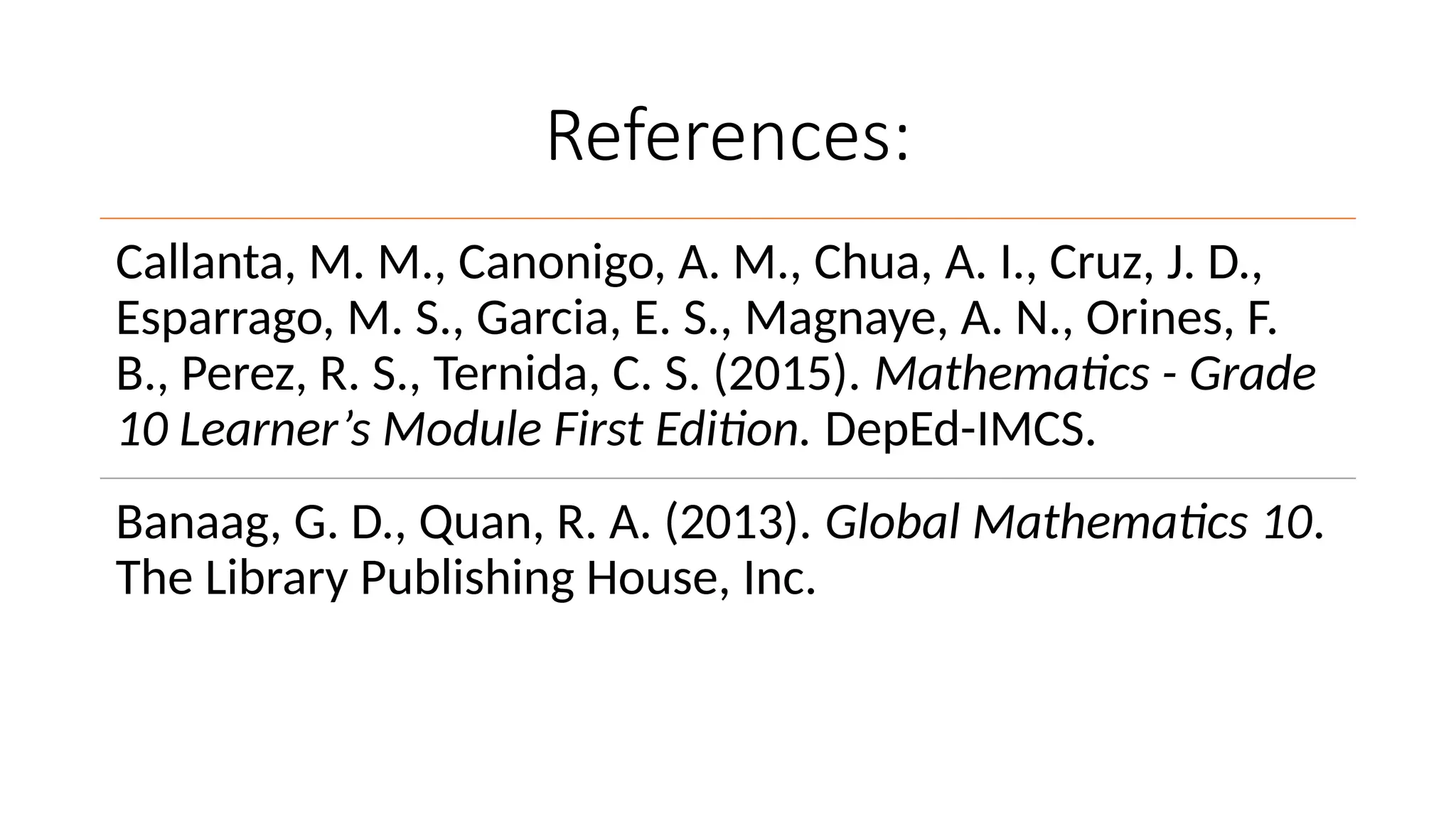 References:
Callanta, M. M., Canonigo, A. M., Chua, A. I., Cruz, J. D.,
Esparrago, M. S., Garcia, E. S., Magnaye, A. N., Orines, F.
B., Perez, R. S., Ternida, C. S. (2015). Mathematics - Grade
10 Learner’s Module First Edition. DepEd-IMCS.
Banaag, G. D., Quan, R. A. (2013). Global Mathematics 10.
The Library Publishing House, Inc.
 