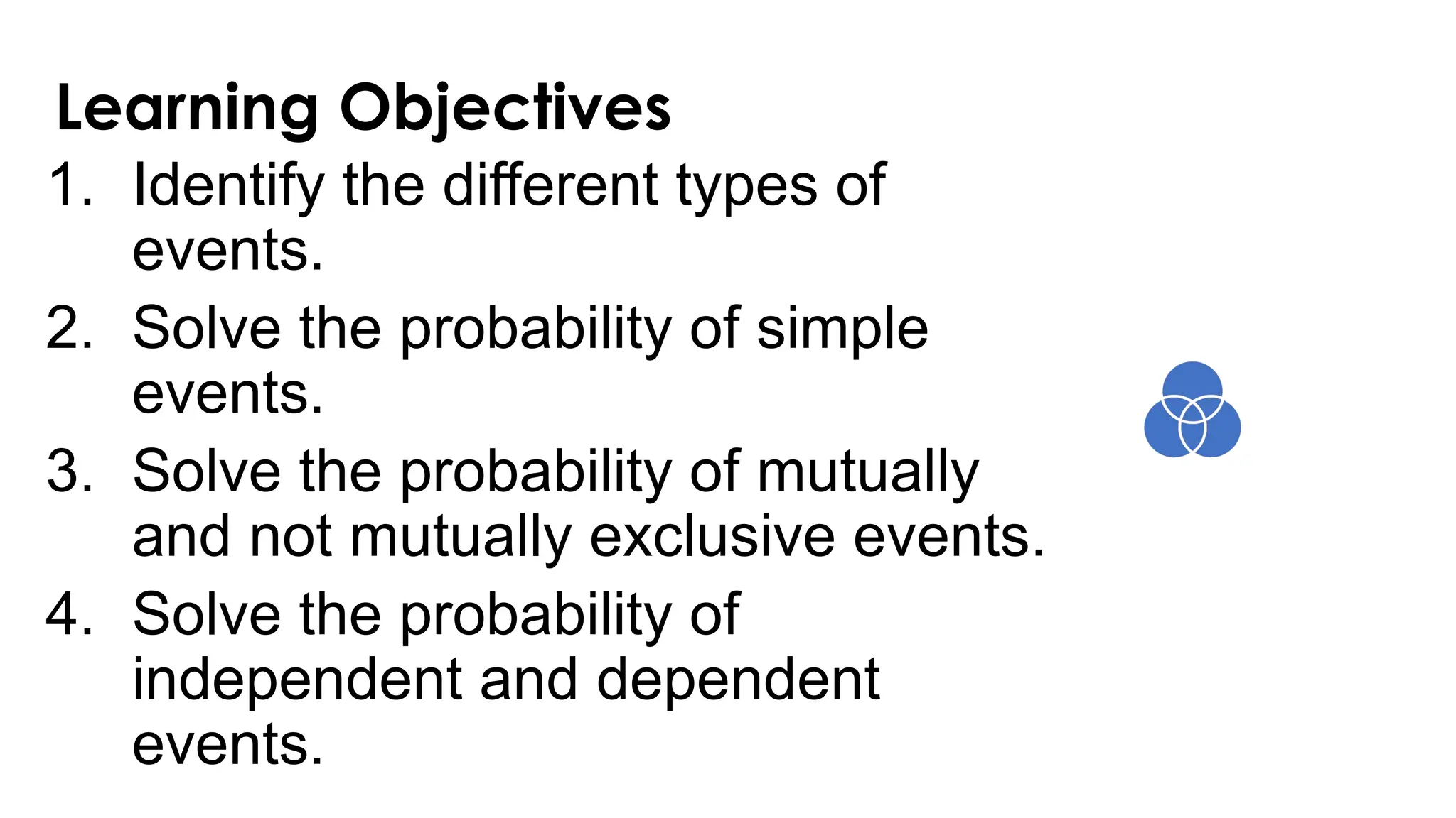 Learning Objectives
1. Identify the different types of
events.
2. Solve the probability of simple
events.
3. Solve the probability of mutually
and not mutually exclusive events.
4. Solve the probability of
independent and dependent
events.
 
