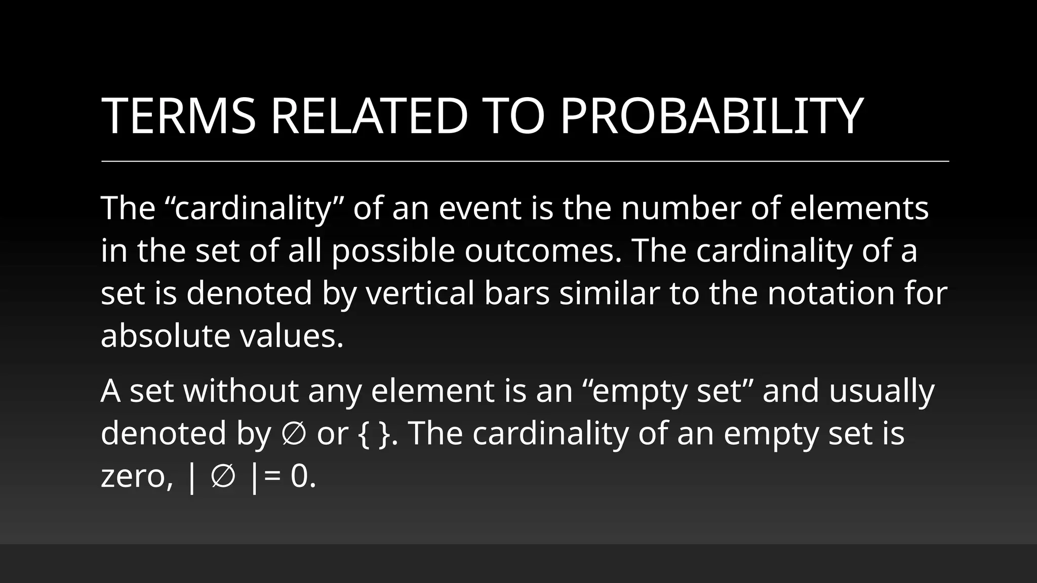 TERMS RELATED TO PROBABILITY
The “cardinality” of an event is the number of elements
in the set of all possible outcomes. The cardinality of a
set is denoted by vertical bars similar to the notation for
absolute values.
A set without any element is an “empty set” and usually
denoted by or { }. The cardinality of an empty set is
∅
zero, | |= 0.
∅
 