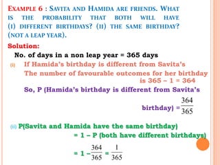 EXAMPLE 6 : SAVITA AND HAMIDA ARE FRIENDS. WHAT
IS THE PROBABILITY THAT BOTH WILL HAVE
(I) DIFFERENT BIRTHDAYS? (II) THE SAME BIRTHDAY?
(NOT A LEAP YEAR).
Solution:
No. of days in a non leap year = 365 days
(i) If Hamida’s birthday is different from Savita’s
The number of favourable outcomes for her birthday
is 365 – 1 = 364
So, P (Hamida’s birthday is different from Savita’s
birthday) =
(ii) P(Savita and Hamida have the same birthday)
= 1 – P (both have different birthdays)
= 1 – =
364
365
364
365
1
365
 