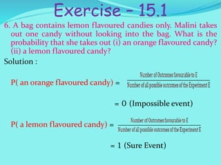 Exercise – 15.1
6. A bag contains lemon flavoured candies only. Malini takes
out one candy without looking into the bag. What is the
probability that she takes out (i) an orange flavoured candy?
(ii) a lemon flavoured candy?
Solution :
P( an orange flavoured candy) =
= 0 (Impossible event)
P( a lemon flavoured candy) =
= 1 (Sure Event)
 