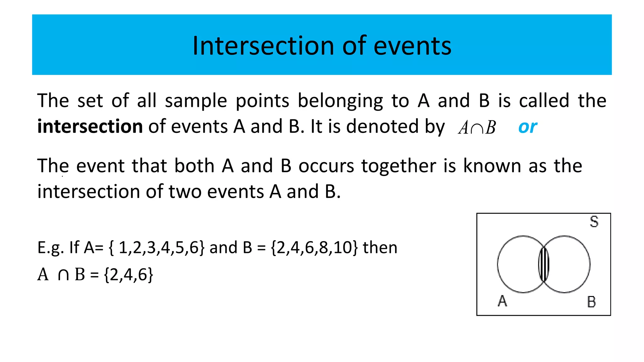 Intersection of events
The set of all sample points belonging to A and B is called the
intersection of events A and B. It is denoted by or
E.g. If A= { 1,2,3,4,5,6} and B = {2,4,6,8,10} then
A ∩ B = {2,4,6}
The event that both A and B occurs together is known as the
intersection of two events A and B.
A B
.
 