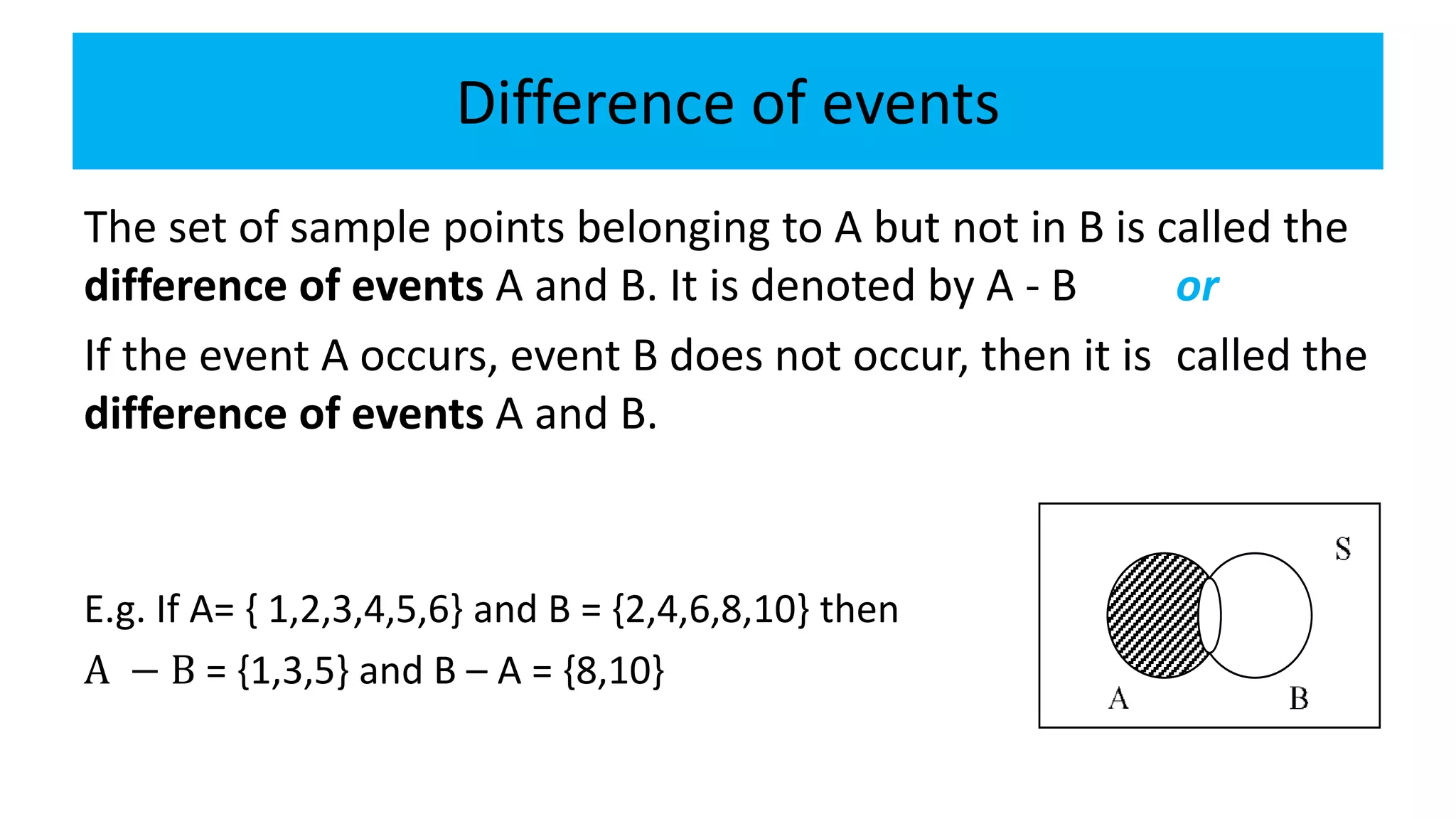 Difference of events
The set of sample points belonging to A but not in B is called the
difference of events A and B. It is denoted by A - B or
If the event A occurs, event B does not occur, then it is called the
difference of events A and B.
E.g. If A= { 1,2,3,4,5,6} and B = {2,4,6,8,10} then
A − B = {1,3,5} and B – A = {8,10}
 