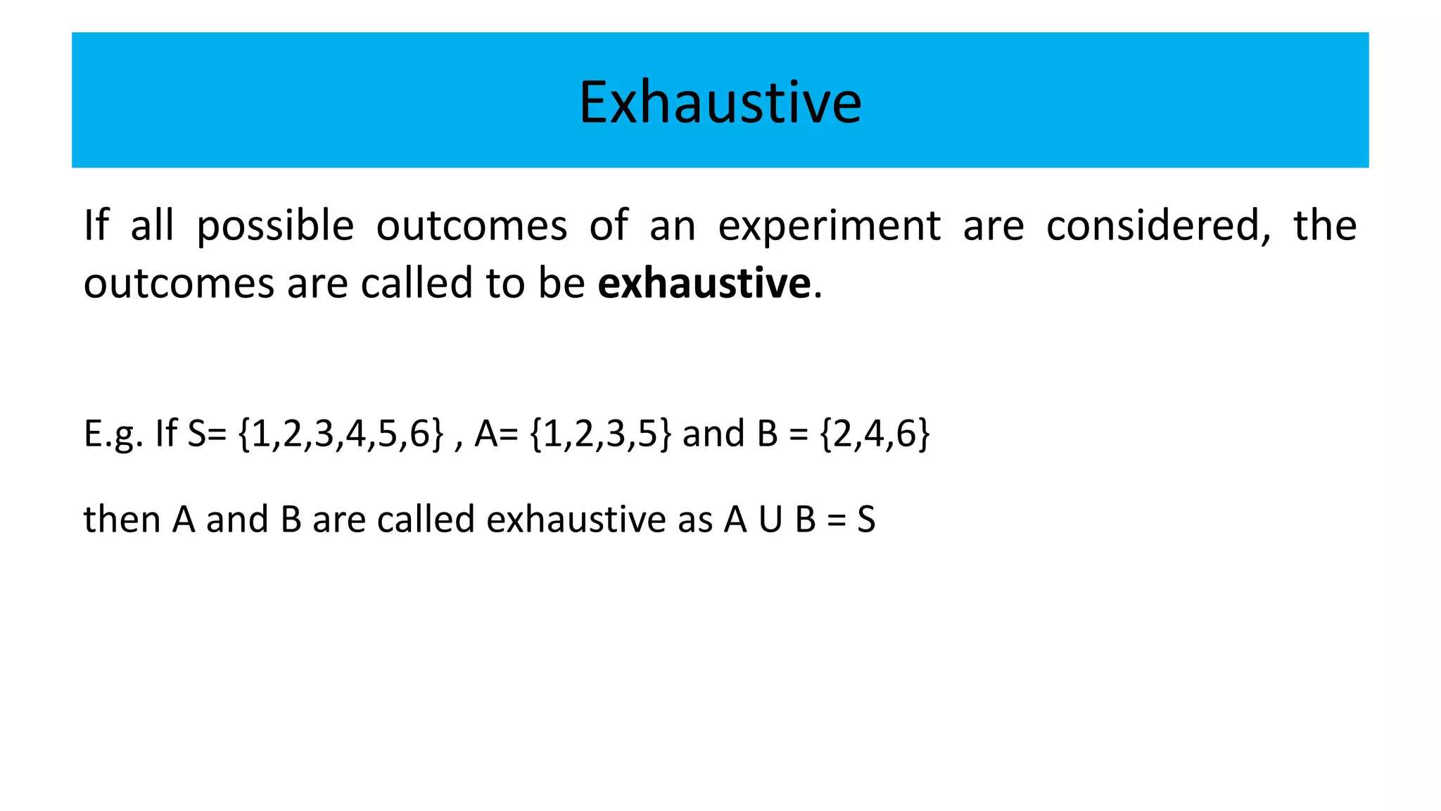 Exhaustive
If all possible outcomes of an experiment are considered, the
outcomes are called to be exhaustive.
E.g. If S= {1,2,3,4,5,6} , A= {1,2,3,5} and B = {2,4,6}
then A and B are called exhaustive as A U B = S
 