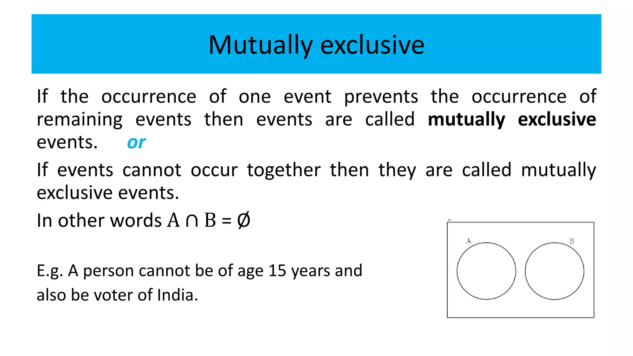 Mutually exclusive
If the occurrence of one event prevents the occurrence of
remaining events then events are called mutually exclusive
events. or
If events cannot occur together then they are called mutually
exclusive events.
In other words A ∩ B = Ø
E.g. A person cannot be of age 15 years and
also be voter of India.
 