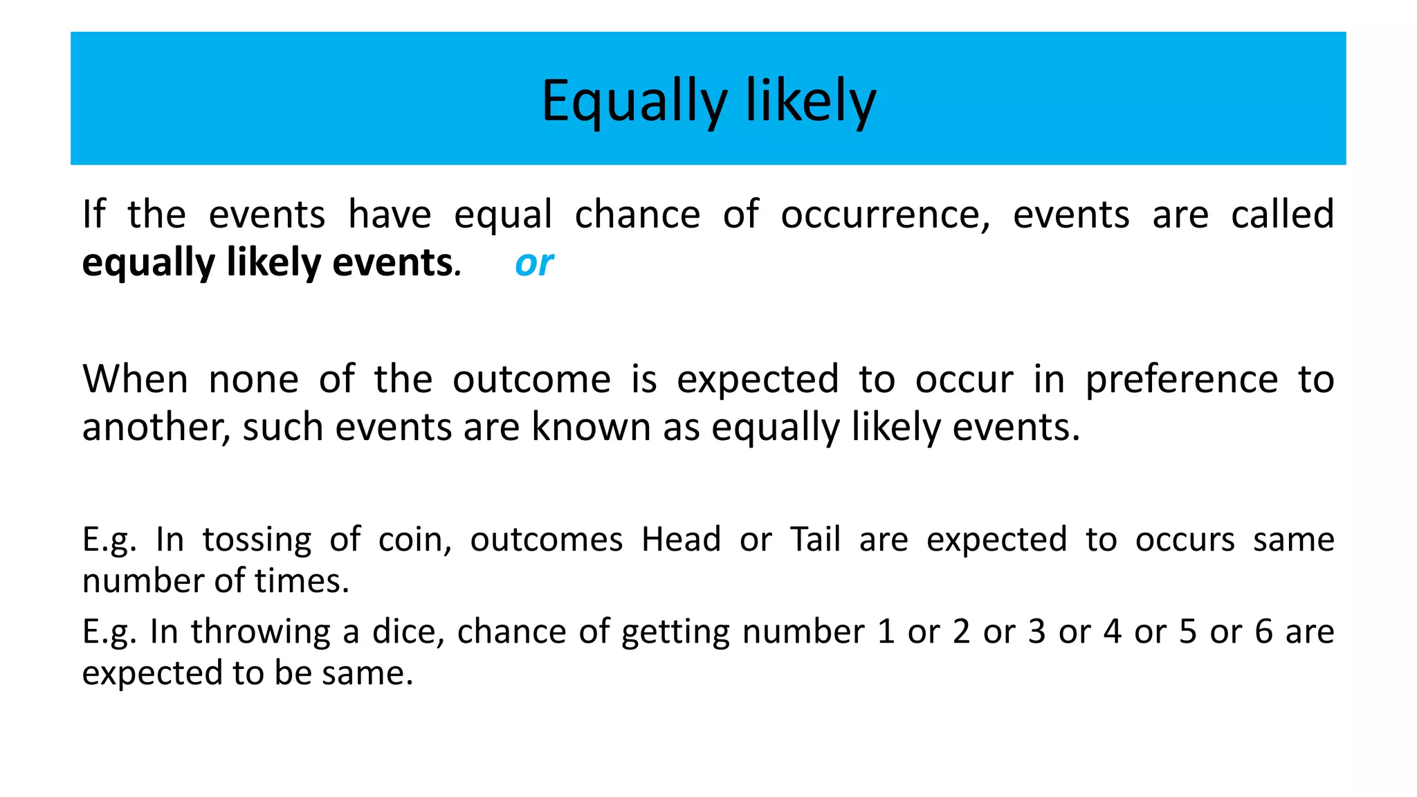 Equally likely
If the events have equal chance of occurrence, events are called
equally likely events. or
When none of the outcome is expected to occur in preference to
another, such events are known as equally likely events.
E.g. In tossing of coin, outcomes Head or Tail are expected to occurs same
number of times.
E.g. In throwing a dice, chance of getting number 1 or 2 or 3 or 4 or 5 or 6 are
expected to be same.
 