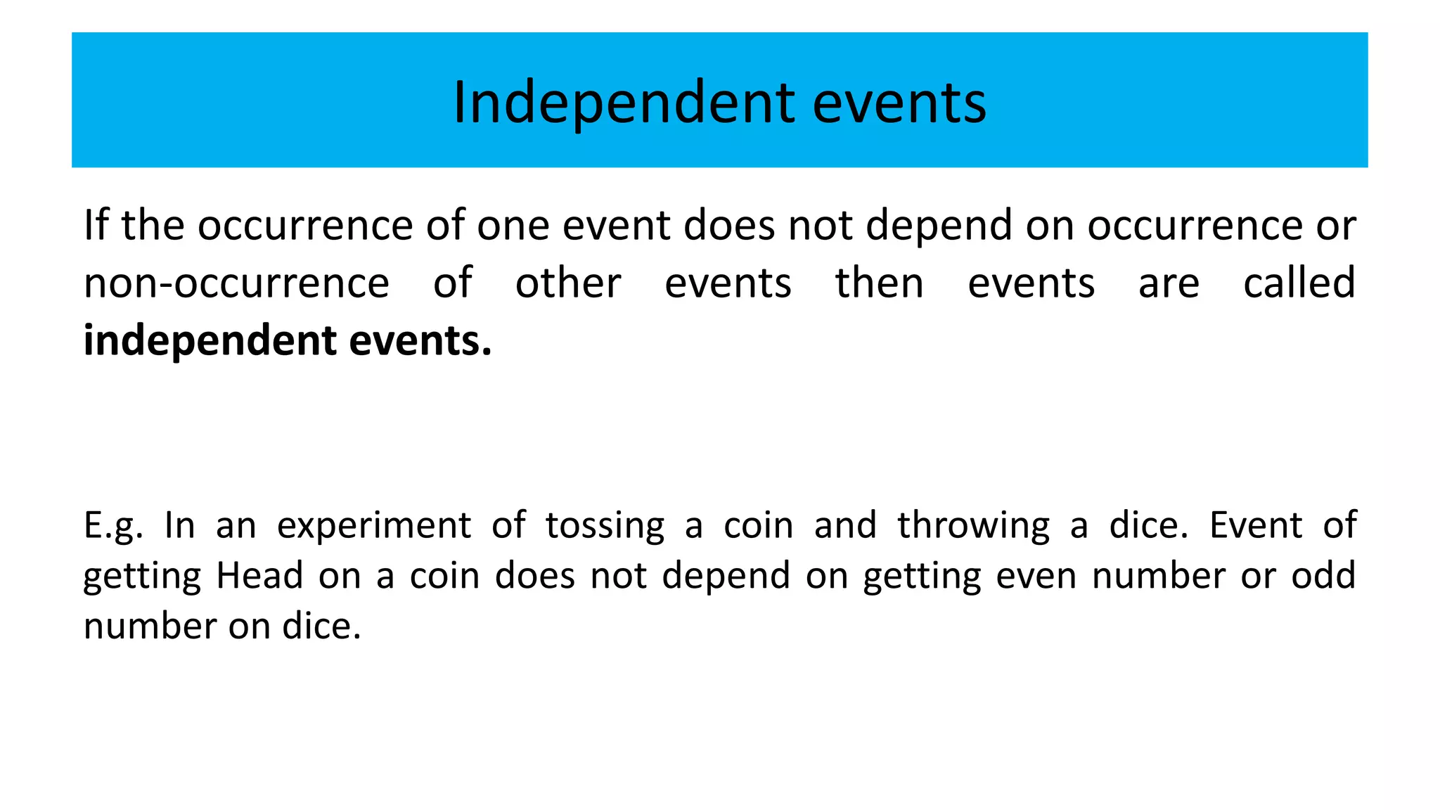 Independent events
If the occurrence of one event does not depend on occurrence or
non-occurrence of other events then events are called
independent events.
E.g. In an experiment of tossing a coin and throwing a dice. Event of
getting Head on a coin does not depend on getting even number or odd
number on dice.
 