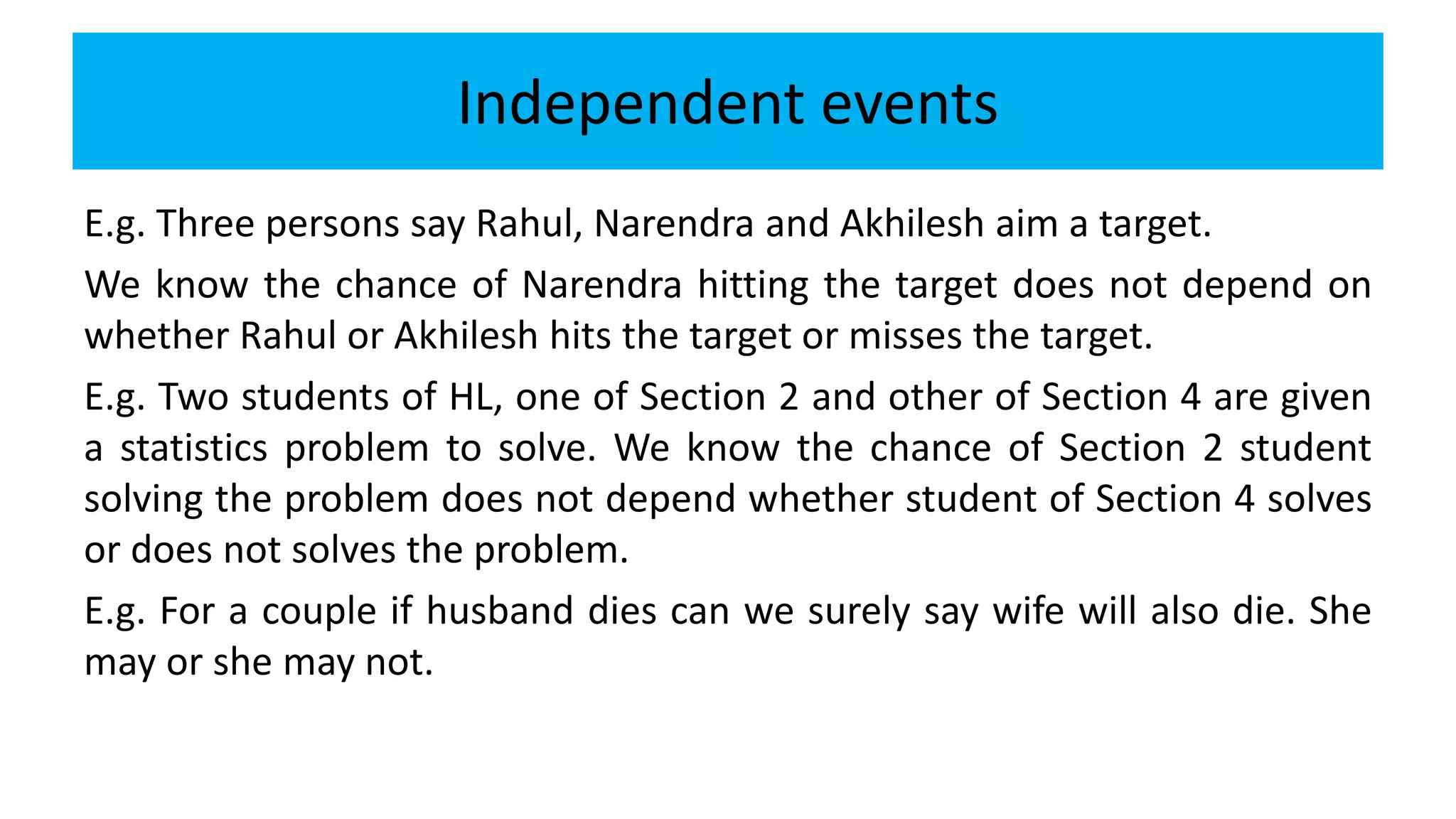 Independent events
E.g. Three persons say Rahul, Narendra and Akhilesh aim a target.
We know the chance of Narendra hitting the target does not depend on
whether Rahul or Akhilesh hits the target or misses the target.
E.g. Two students of HL, one of Section 2 and other of Section 4 are given
a statistics problem to solve. We know the chance of Section 2 student
solving the problem does not depend whether student of Section 4 solves
or does not solves the problem.
E.g. For a couple if husband dies can we surely say wife will also die. She
may or she may not.
 