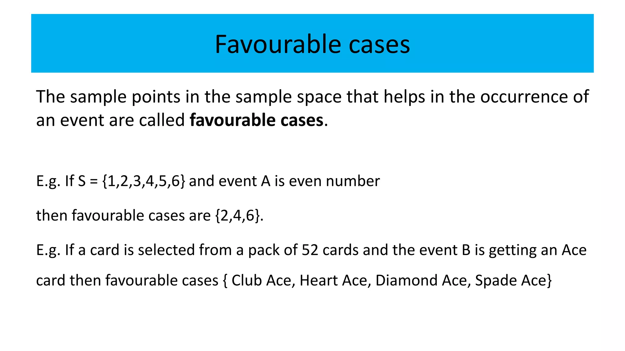 Favourable cases
The sample points in the sample space that helps in the occurrence of
an event are called favourable cases.
E.g. If S = {1,2,3,4,5,6} and event A is even number
then favourable cases are {2,4,6}.
E.g. If a card is selected from a pack of 52 cards and the event B is getting an Ace
card then favourable cases { Club Ace, Heart Ace, Diamond Ace, Spade Ace}
 