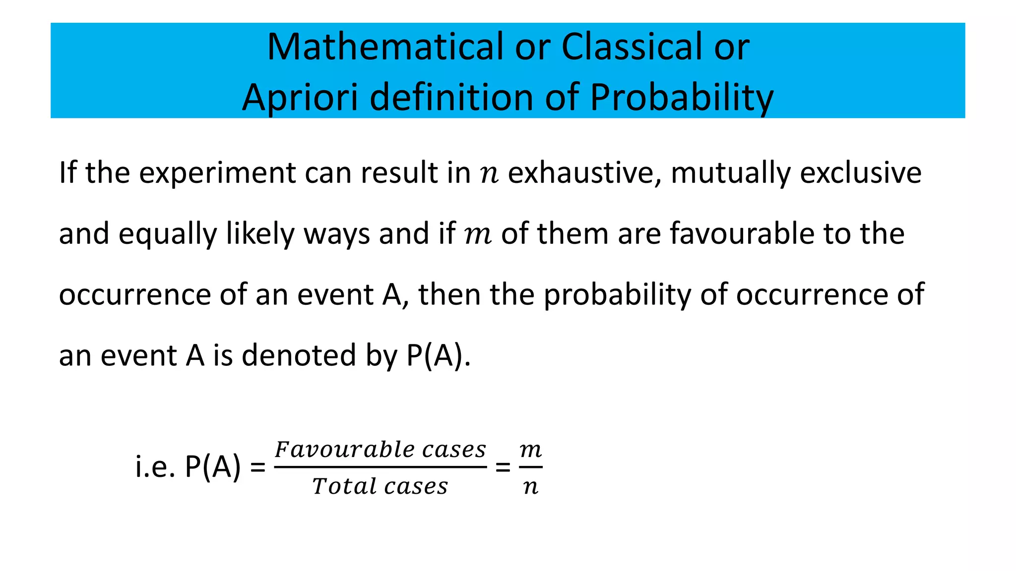 Mathematical or Classical or
Apriori definition of Probability
If the experiment can result in 𝑛 exhaustive, mutually exclusive
and equally likely ways and if 𝑚 of them are favourable to the
occurrence of an event A, then the probability of occurrence of
an event A is denoted by P(A).
i.e. P(A) =
𝐹𝑎𝑣𝑜𝑢𝑟𝑎𝑏𝑙𝑒 𝑐𝑎𝑠𝑒𝑠
𝑇𝑜𝑡𝑎𝑙 𝑐𝑎𝑠𝑒𝑠
=
𝑚
𝑛
 