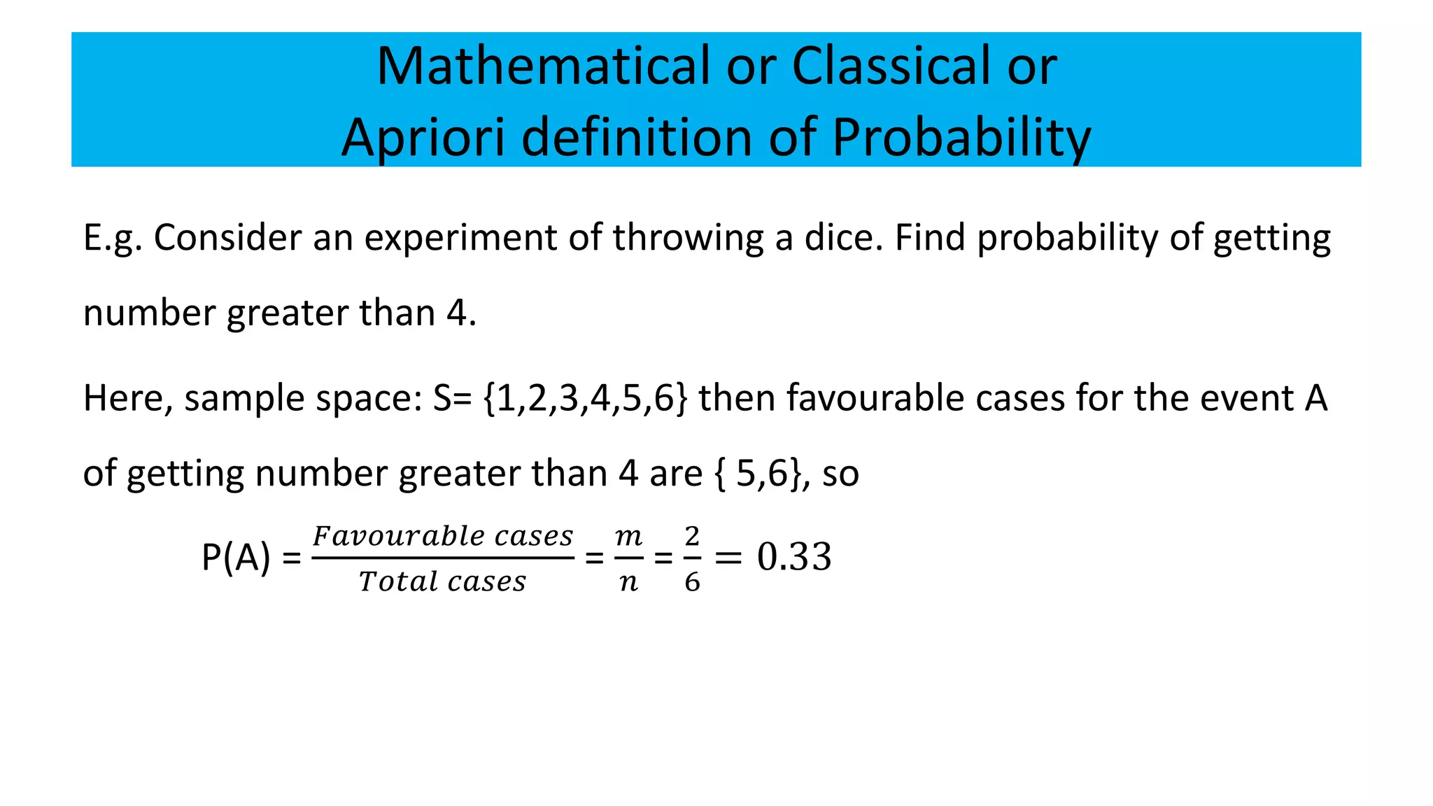 Mathematical or Classical or
Apriori definition of Probability
E.g. Consider an experiment of throwing a dice. Find probability of getting
number greater than 4.
Here, sample space: S= {1,2,3,4,5,6} then favourable cases for the event A
of getting number greater than 4 are { 5,6}, so
P(A) =
𝐹𝑎𝑣𝑜𝑢𝑟𝑎𝑏𝑙𝑒 𝑐𝑎𝑠𝑒𝑠
𝑇𝑜𝑡𝑎𝑙 𝑐𝑎𝑠𝑒𝑠
=
𝑚
𝑛
=
2
6
= 0.33
 