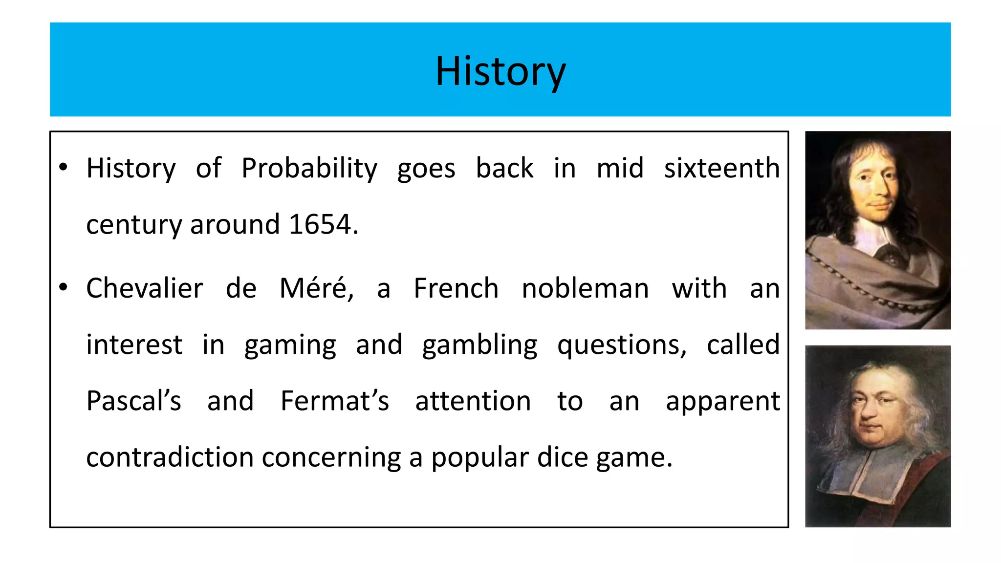 History
• History of Probability goes back in mid sixteenth
century around 1654.
• Chevalier de Méré, a French nobleman with an
interest in gaming and gambling questions, called
Pascal’s and Fermat’s attention to an apparent
contradiction concerning a popular dice game.
 