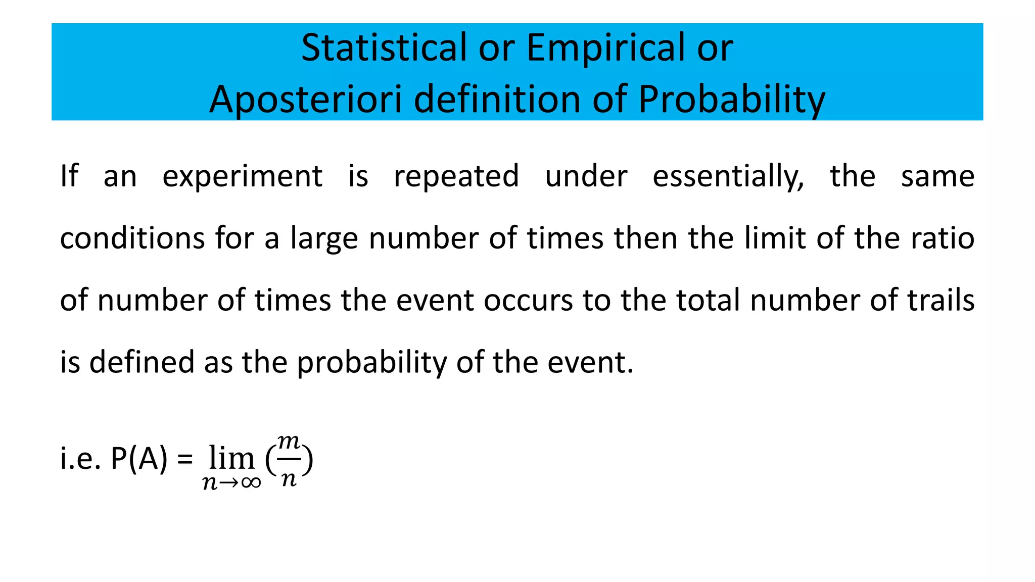 Statistical or Empirical or
Aposteriori definition of Probability
If an experiment is repeated under essentially, the same
conditions for a large number of times then the limit of the ratio
of number of times the event occurs to the total number of trails
is defined as the probability of the event.
i.e. P(A) = lim
𝑛→∞
(
𝑚
𝑛
)
 