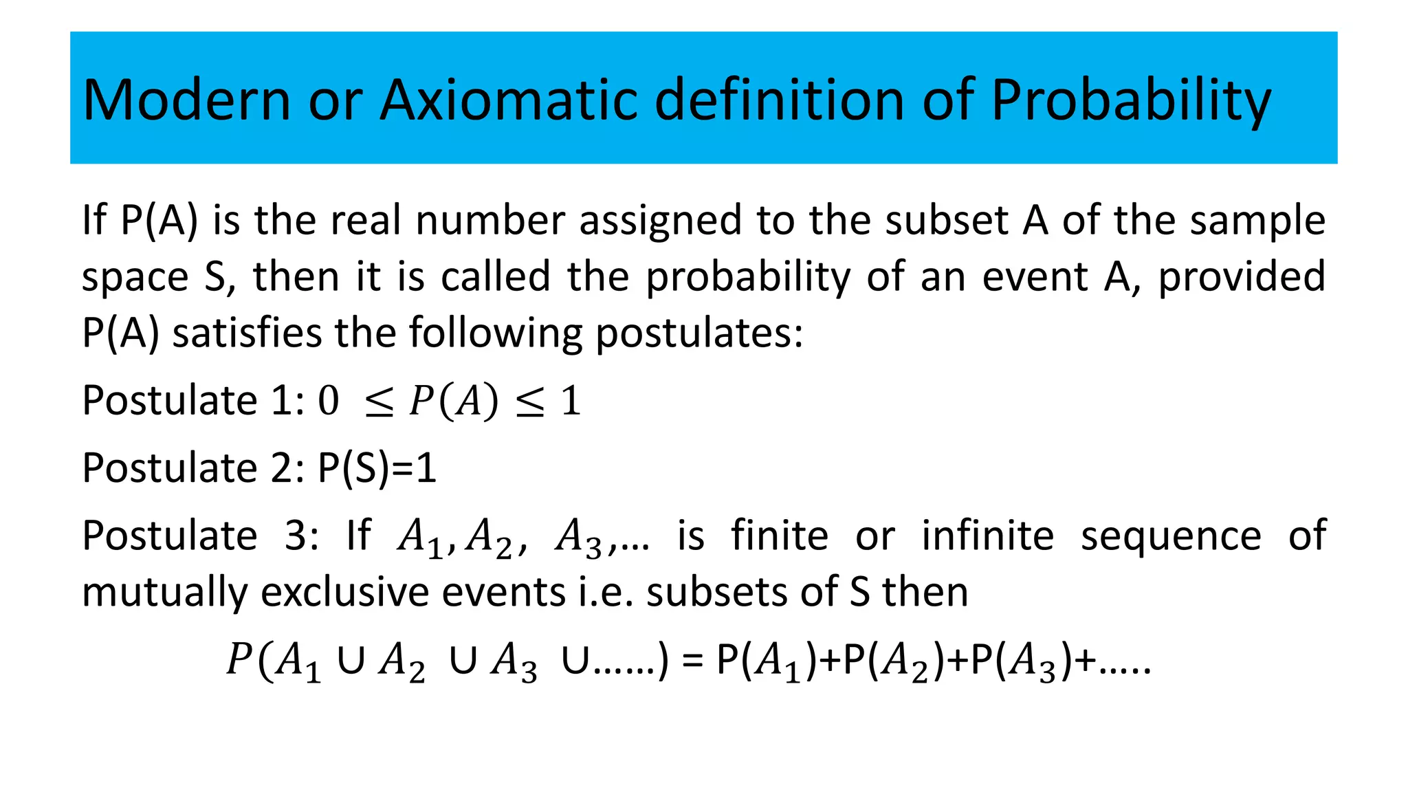 Modern or Axiomatic definition of Probability
If P(A) is the real number assigned to the subset A of the sample
space S, then it is called the probability of an event A, provided
P(A) satisfies the following postulates:
Postulate 1: 0 ≤ 𝑃 𝐴 ≤ 1
Postulate 2: P(S)=1
Postulate 3: If 𝐴1, 𝐴2, 𝐴3,… is finite or infinite sequence of
mutually exclusive events i.e. subsets of S then
𝑃(𝐴1 ∪ 𝐴2 ∪ 𝐴3 ∪……) = P(𝐴1)+P(𝐴2)+P(𝐴3)+…..
 