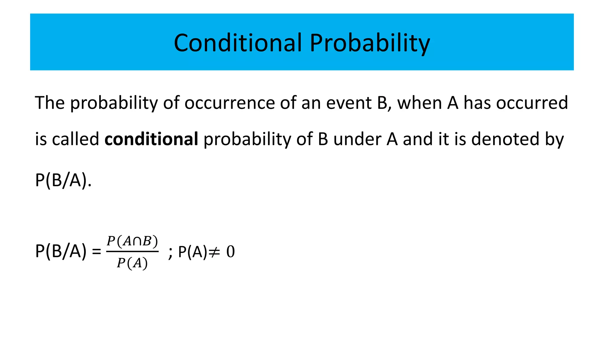 Conditional Probability
The probability of occurrence of an event B, when A has occurred
is called conditional probability of B under A and it is denoted by
P(B/A).
P(B/A) =
𝑃(𝐴∩𝐵)
𝑃(𝐴)
; P(A)≠ 0
 