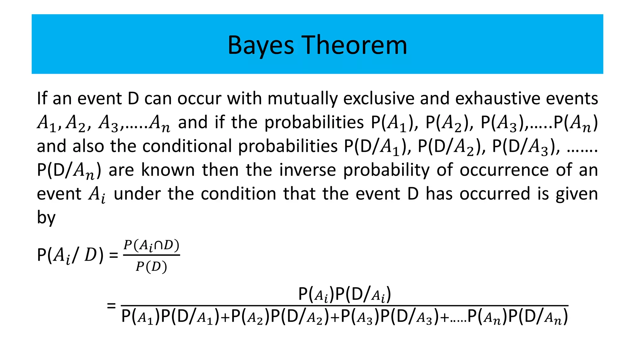 Bayes Theorem
If an event D can occur with mutually exclusive and exhaustive events
𝐴1, 𝐴2, 𝐴3,…..𝐴 𝑛 and if the probabilities P(𝐴1), P(𝐴2), P(𝐴3),…..P(𝐴 𝑛)
and also the conditional probabilities P(D/𝐴1), P(D/𝐴2), P(D/𝐴3), …….
P(D/𝐴 𝑛) are known then the inverse probability of occurrence of an
event 𝐴𝑖 under the condition that the event D has occurred is given
by
P(𝐴𝑖/ 𝐷) =
𝑃(𝐴 𝑖∩𝐷)
𝑃(𝐷)
=
P( 𝐴 𝑖)P(D/ 𝐴 𝑖)
P( 𝐴1)P(D/ 𝐴1)+P( 𝐴2)P(D/ 𝐴2)+P( 𝐴3)P(D/ 𝐴3)+..…P( 𝐴 𝑛)P(D/ 𝐴 𝑛)
 