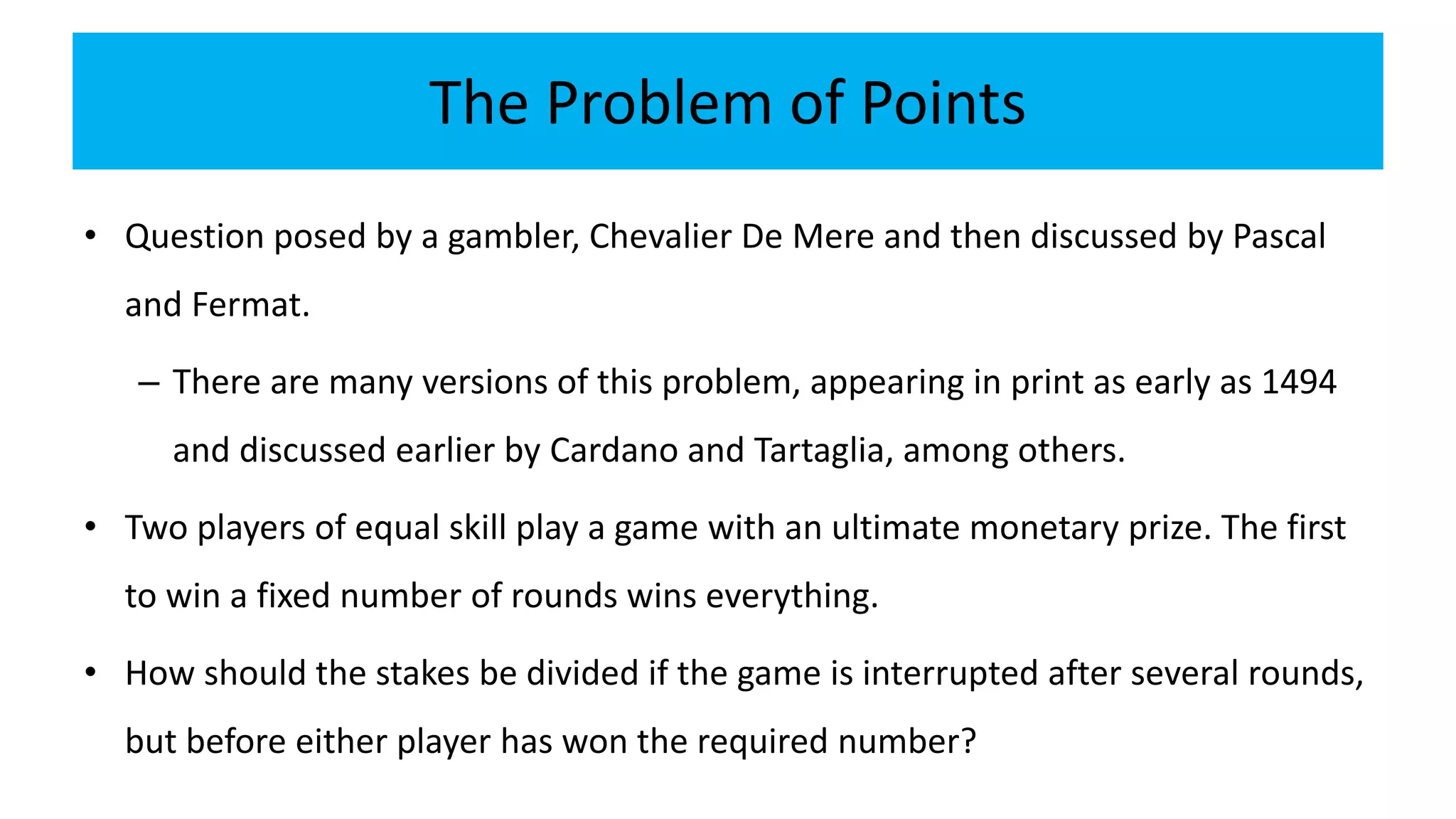 The Problem of Points
• Question posed by a gambler, Chevalier De Mere and then discussed by Pascal
and Fermat.
– There are many versions of this problem, appearing in print as early as 1494
and discussed earlier by Cardano and Tartaglia, among others.
• Two players of equal skill play a game with an ultimate monetary prize. The first
to win a fixed number of rounds wins everything.
• How should the stakes be divided if the game is interrupted after several rounds,
but before either player has won the required number?
 