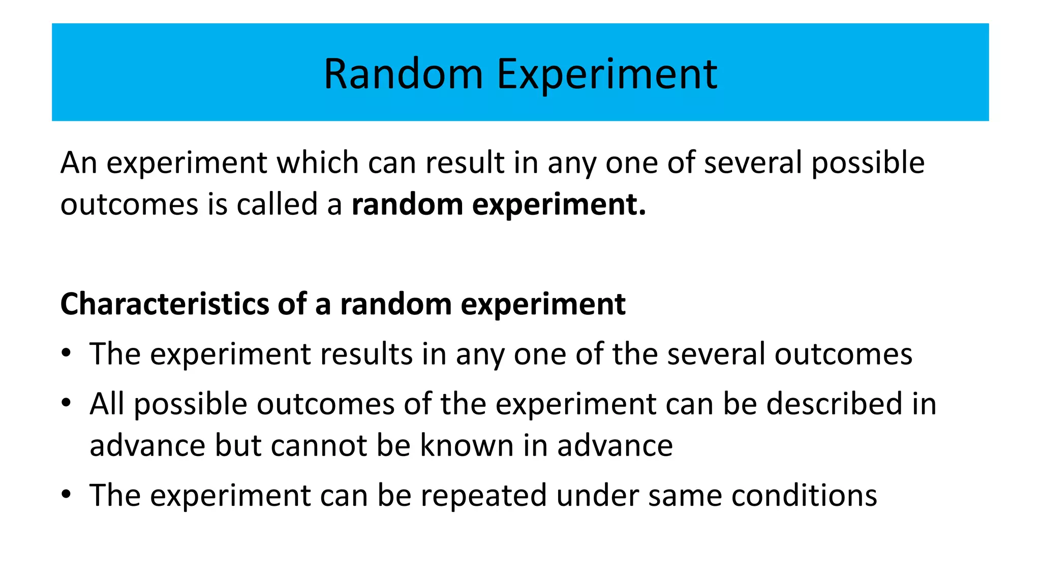 Random Experiment
An experiment which can result in any one of several possible
outcomes is called a random experiment.
Characteristics of a random experiment
• The experiment results in any one of the several outcomes
• All possible outcomes of the experiment can be described in
advance but cannot be known in advance
• The experiment can be repeated under same conditions
 