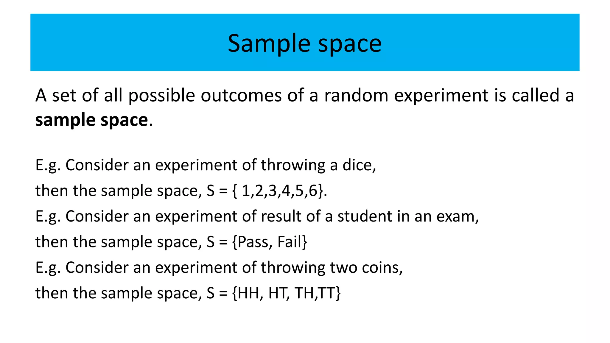 Sample space
A set of all possible outcomes of a random experiment is called a
sample space.
E.g. Consider an experiment of throwing a dice,
then the sample space, S = { 1,2,3,4,5,6}.
E.g. Consider an experiment of result of a student in an exam,
then the sample space, S = {Pass, Fail}
E.g. Consider an experiment of throwing two coins,
then the sample space, S = {HH, HT, TH,TT}
 