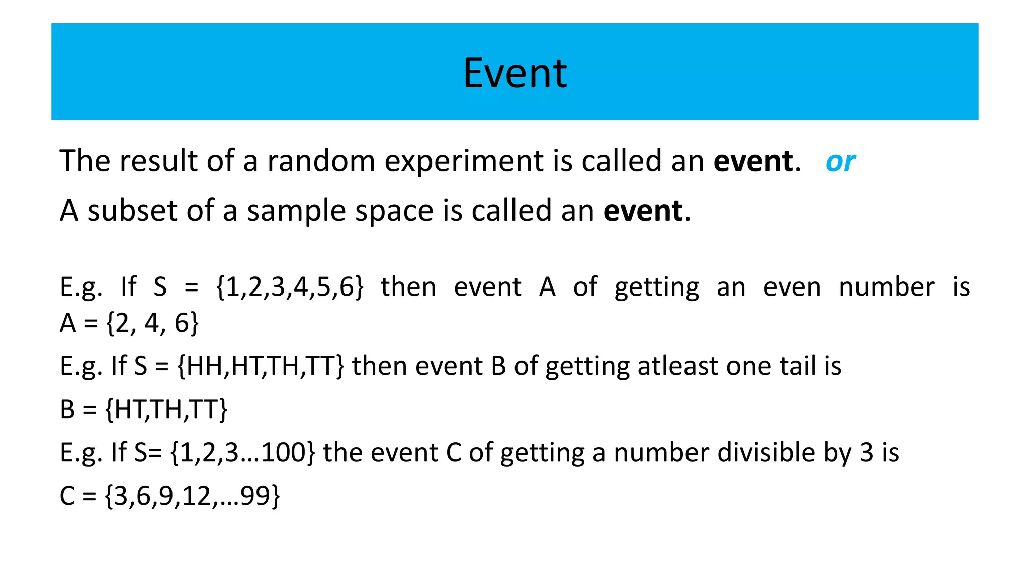 Event
The result of a random experiment is called an event. or
A subset of a sample space is called an event.
E.g. If S = {1,2,3,4,5,6} then event A of getting an even number is
A = {2, 4, 6}
E.g. If S = {HH,HT,TH,TT} then event B of getting atleast one tail is
B = {HT,TH,TT}
E.g. If S= {1,2,3…100} the event C of getting a number divisible by 3 is
C = {3,6,9,12,…99}
 