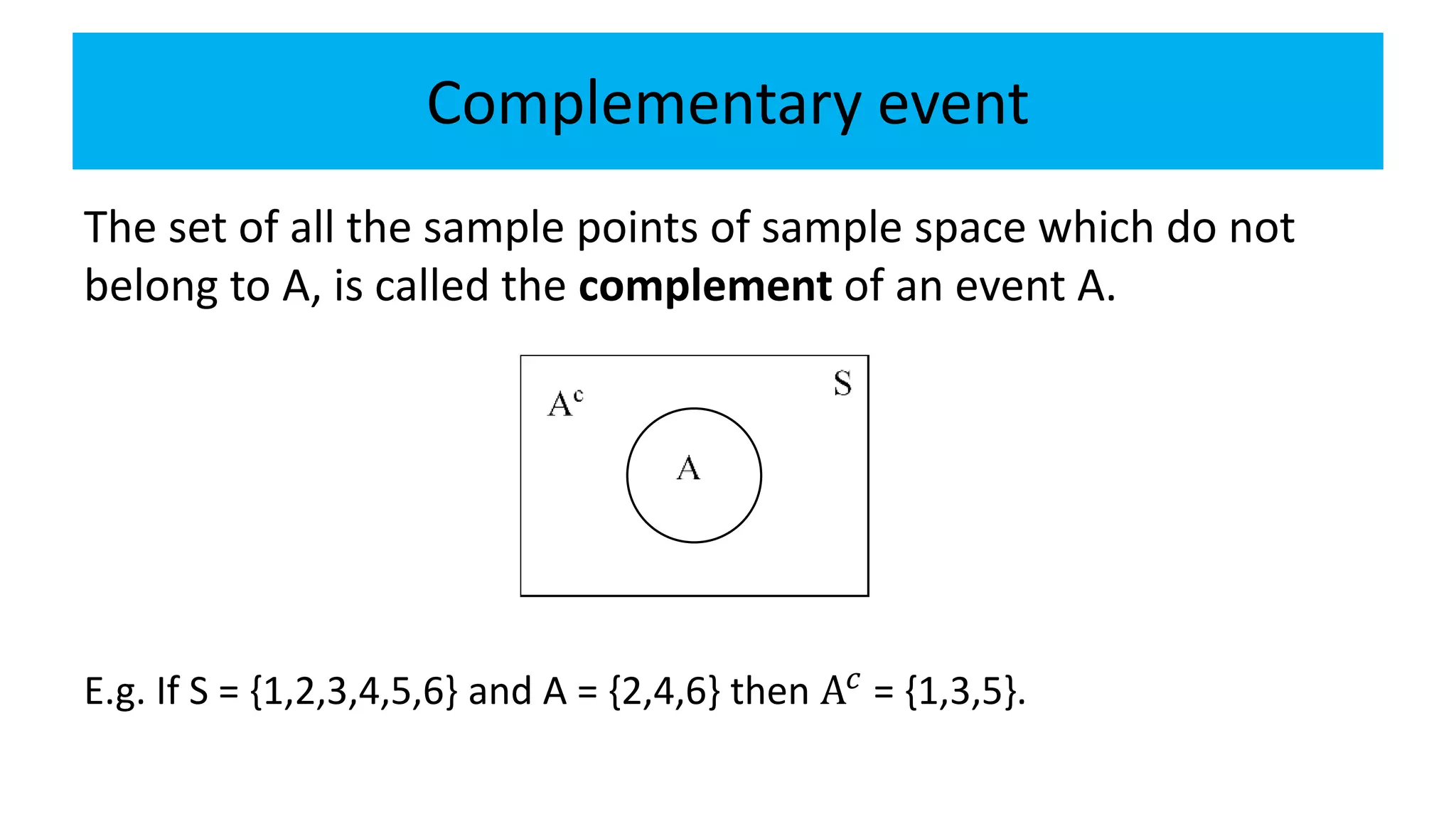 Complementary event
The set of all the sample points of sample space which do not
belong to A, is called the complement of an event A.
E.g. If S = {1,2,3,4,5,6} and A = {2,4,6} then A𝑐 = {1,3,5}.
 