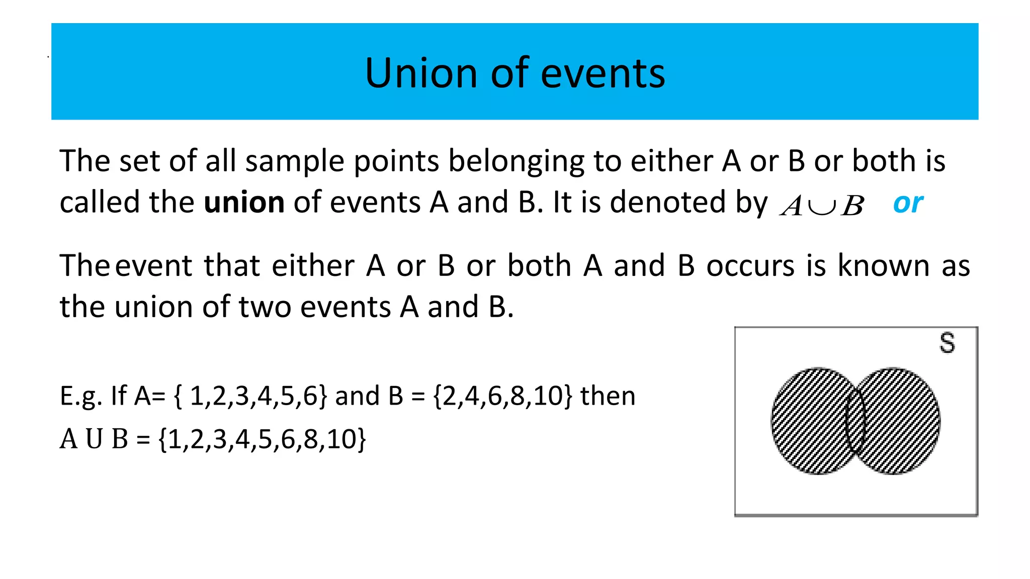 Union of events
The set of all sample points belonging to either A or B or both is
called the union of events A and B. It is denoted by or
E.g. If A= { 1,2,3,4,5,6} and B = {2,4,6,8,10} then
A U B = {1,2,3,4,5,6,8,10}
Theevent that either A or B or both A and B occurs is known as
the union of two events A and B.
A B
.
 