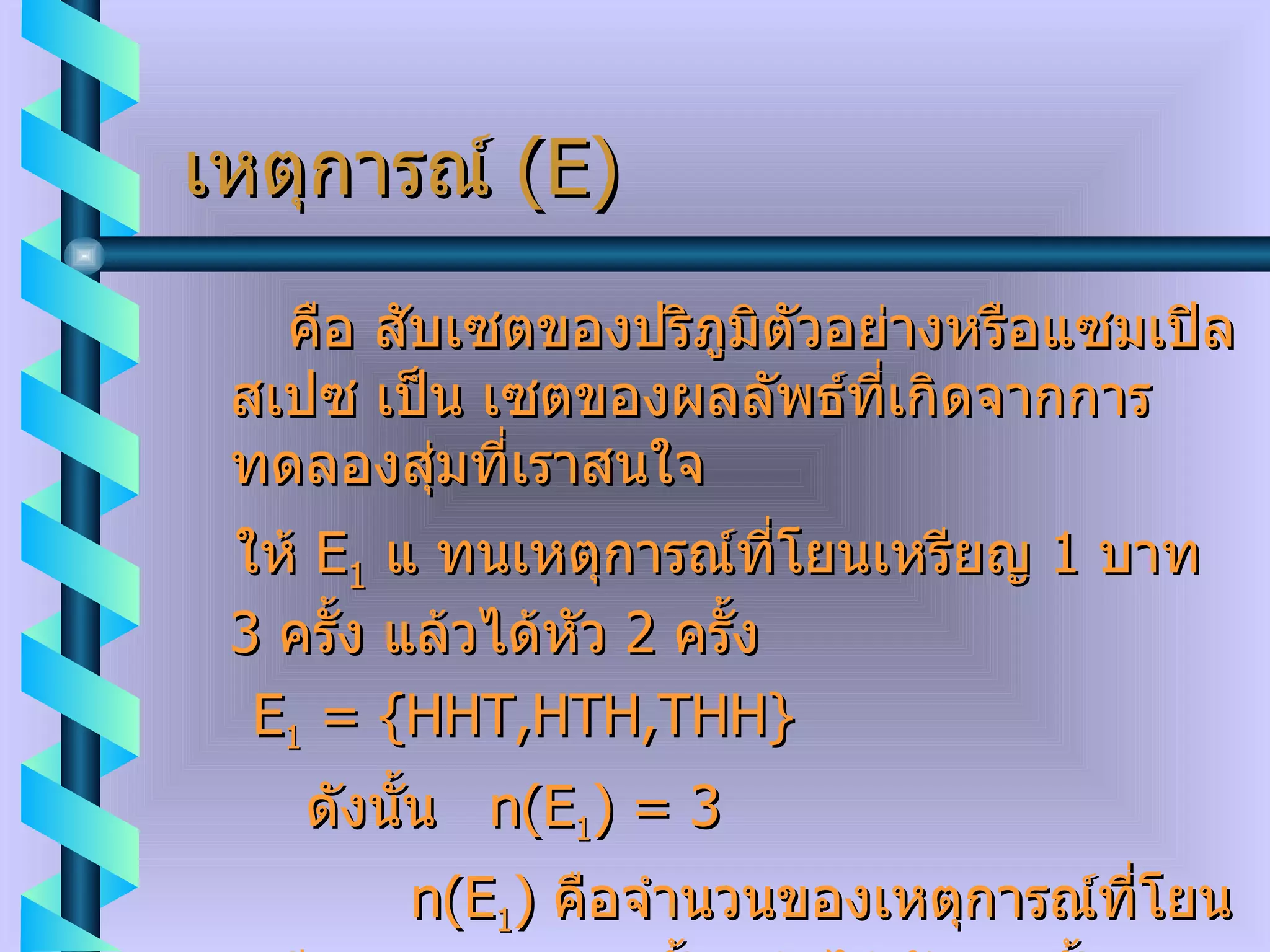 เหตุการณ์  ( E ) คือ สับเซตของปริภูมิตัวอย่างหรือแซมเปิลสเปซ เป็น เซตของผลลัพธ์ที่เกิดจากการทดลองสุ่มที่เราสนใจ ให้  E 1   แ ทนเหตุการณ์ที่โยนเหรียญ  1  บาท  3  ครั้ง แล้วได้หัว  2  ครั้ง E 1  =   {HHT,HTH,THH} ดังนั้น  n ( E 1 )  =  3 n ( E 1 )  คือจำนวนของเหตุการณ์ที่โยนเหรียญ  1  บาท  3  ครั้ง แล้วได้หัว  2  ครั้ง  